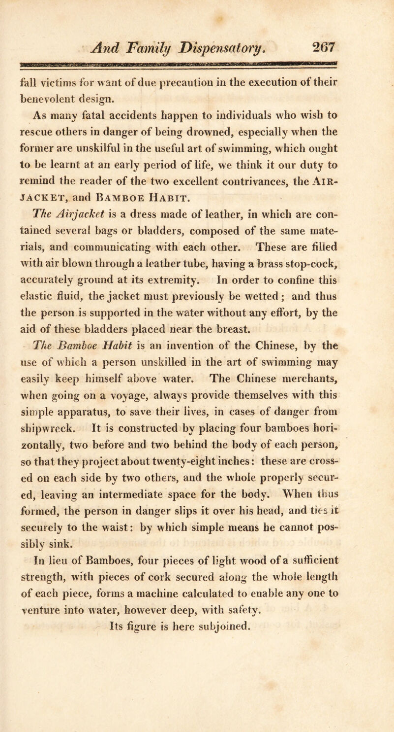 fall victims for want of due precaution in the execution of their benevolent design. As many fatal accidents happen to individuals who wish to rescue others in danger of being drowned, especially when the former are unskilful in the useful art of swimming, w hich ought to be learnt at an early period of life, we think it our duty to remind the reader of the two excellent contrivances, the Air- jacket, and Bamboe Habit. The Airjacket is a dress made of leather, in which are con- tained several bags or bladders, composed of the same mate- rials, and communicating with each other. These are filled with air blown through a leather tube, having a brass stop-cock, accurately ground at its extremity. In order to confine this elastic fluid, the jacket must previously be wetted; and thus the person is supported in the water without any effort, by the aid of these bladders placed near the breast. The Bamboe Habit is an invention of the Chinese, by the use of which a person unskilled in the art of swimming may easily keep himself above water. The Chinese merchants, when going on a voyage, always provide themselves with this simple apparatus, to save their lives, in cases of danger from shipwreck. It is constructed by placing four bamboes hori- zontally, two before and two behind the body of each person, so that they project about twenty-eight inches: these are cross- ed on each side by two others, and the whole properly secur- ed, leaving an intermediate space for the body. When thus formed, the person in danger slips it over his head, and ties it securely to the waist: by which simple means he cannot pos- sibly sink. In lieu of Bamboes, four pieces of light wood of a sufficient strength, with pieces of cork secured along the whole length of each piece, forms a machine calculated to enable any one to venture into water, however deep, with safety. Its figure is here subjoined.