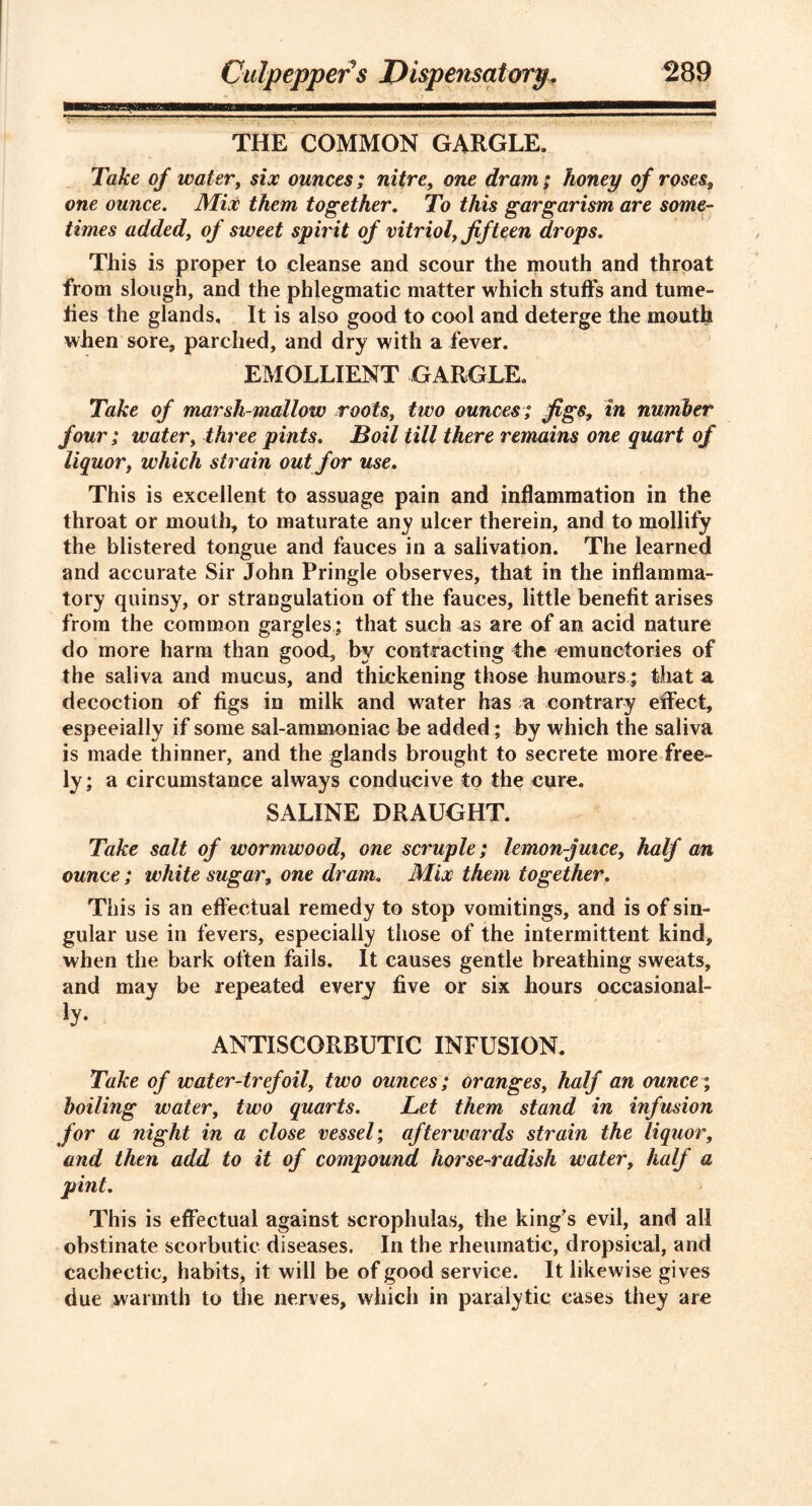 THE COMMON GARGLE. Take of watery six ounces; nitre, one dram; honey of roses, one ounce. Mix them together. To this gargarism are some- times added, of sweet spirit of vitriol, fifteen drops. This is proper to cleanse and scour the mouth and throat from slough, and the phlegmatic matter which stuffs and tume- fies the glands. It is also good to cool and deterge the mouth when sore, parched, and dry with a fever. EMOLLIENT GARGLE. Take of marsh-mallow roots, two ounces; figsin number four; water, three pints. Boil till there remains one quart of liquor, which strain out for use. This is excellent to assuage pain and inflammation in the throat or mouth, to maturate any ulcer therein, and to mollify the blistered tongue and fauces in a salivation. The learned and accurate Sir John Pringle observes, that in the inflamma- tory quinsy, or strangulation of the fauces, little benefit arises from the common gargles; that such as are of an acid nature do more harm than good, by contracting the emunctories of the saliva and mucus, and thickening those humours; that a decoction of figs in milk and water has a contrary effect, especially if some sal-ammoniac be added; by which the saliva is made thinner, and the glands brought to secrete more free- ly; a circumstance always conducive to the cure. SALINE DRAUGHT. Take salt of wormwood, one scruple; lemon-juice, half an ounce; white sugar, one dram. Mix them together. This is an effectual remedy to stop vomitings, and is of sin- gular use in fevers, especially those of the intermittent kind, when the bark often fails. It causes gentle breathing sweats, and may be repeated every five or six hours occasional- ty- ANTISCORBUTIC INFUSION. Take of water-trefoil, two ounces; oranges, half an ounce; boiling water, two quarts. Let them stand in infusion for a night in a close vessel; afterwards strain the liquor, and then add to it of compound horse-radish water, half a pint. This is effectual against scrophulas, the king’s evil, and all obstinate scorbutic diseases. In the rheumatic, dropsical, and cachectic, habits, it will be of good service. It likewise gives due warmth to the nerves, which in paralytic cases they are