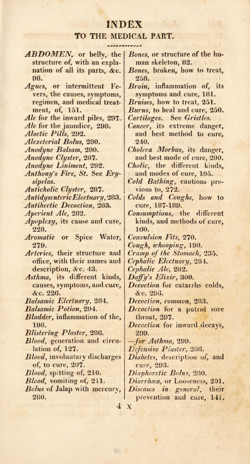 INDEX TO THE MEDICAL PART. ABDOMEN, or belly, the structure of, with an expla- nation of all its parts, &c. 98. Agues, or intermittent Fe- vers, the causes, symptoms, regimen, and medical treat- ment, of, 151. Ale for the inward piles, 297. Ale for the jaundice, 298. Aloetic Pills, 292. Alexeterial Bolus, 280. Anodyne Balsam, 280. Anodyne Clyster, 287. Anodyne Liniment, 292. Anthony’s Fire, St. See Ery- sipelas. Anticholic Clyster, 287. A n ti dysenteric Electuary, 283. Antihectic Decoction, 283. Aperient Ale, 282. Apoplexy, its cause and cure, 228. Aromatic or Spice Water, 279. Arteries, their structure and office, with their names and description, £ c. 43. Asthma, its different kinds, causes, symptoms, and cure, &c. 226. Balsamic Electuary, 284. Balsamic Potion, 294. Bladder, inflammation of the, 198. Blistering Plaster, 286. Blood, generation and circu- lation of, 127. Blood, involuntary discharges of, to cure, 207. Blood, spitting of, 210. Blood, vomiting of, 211. Bolus of Jalap with mercury, 280. 4 Bones, or structure of the hu- man skeleton, 82. Bones, broken, how to treat, 258. Brain, inflammation of, its symptoms and cure, 181. Bruises, how to treat, 251. Burns, to heal and cure, 250. Cartilages. See Gristles. Cancer, its extreme danger, and best method to cure, 240. Cholera Morbus, its danger, and best mode of cure, 200. Cholic, the different kinds, and modes of cure, 195. Cold Bathing, cautions pre- vious to, 272. Colds and Coughs, how to cure, 187-189. Consumptions, the different kinds, and methods of cure, 160. Convulsion Fits, 270. Cough, whooping, 190. Cramp of the Stomach, 235. Cephalic Electuary, 284. Cephalic Ale, 282. Daffy’s Elixir, 300. Decoction for catarrhs colds, &c. 296. Decoction, common, 283. Decoction for a putrid sore throat, 297. Decoction for inward decays, 299. —-for Asthma, 299. Defensive Plaster, 286. Diabetes, description of, and cure, 293. Diaphoretic Bolus, 280. Diarrhoea, or Looseness, 201. Diseases in general, their prevention and cure, 141. X