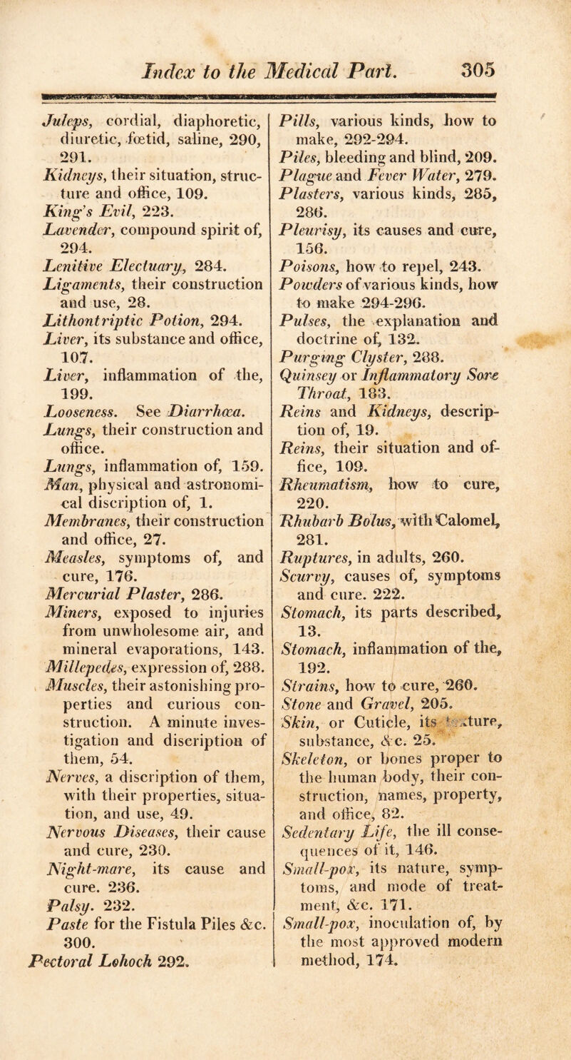 Juleps, cordial, diaphoretic, diuretic, foetid, saline, 290, 291. Kidneys, their situation, struc- ture and office, 109. Kings Evil, 223. Lavender, compound spirit of, 294. Lenitive Electuary, 284. Ligaments, their construction and use, 28. Lithontriptic Potion, 294. Li ver, its substance and office, 107. Liver, inflammation of the, 199. Looseness. See Diarrhoea. Lungs, their construction and office. Lungs, inflammation of, 159. Man, physical and astronomi- cal discription of, 1. Membranes, their construction and office, 27. Measles, symptoms of, and cure, 176. Mercurial Plaster, 286. Miners, exposed to injuries from unwholesome air, and mineral evaporations, 143. Millepedes, expression of, 288. Muscles, their astonishing pro- perties and curious con- struction. A minute inves- tigation and discription of them, 54. Nerves, a discription of them, with their properties, situa- tion, and use, 49. Nervous Diseases, their cause and cure, 230. Night-mare, its cause and cure. 236. Palsy. 232. Paste for the Fistula Piles &c. 300. Pectoral Lohoch 292. Pills, various kinds, how to make, 292-294. Piles, bleeding and blind, 209. Plague and Fever Water, 279. Plasters, various kinds, 285, 286. Pleurisy, its causes and cure, 156. Poisons, how to repel, 243. Powders of various kinds, how to make 294-296. Pulses, the explanation and doctrine of, 132. Purging Clyster, 288. Quinsey or Inflammatory Sore Throat., 183. Reins and Kidneys, descrip- tion of, 19. Reins, their situation and of- fice, 109. Rheumatism, how to cure, 220. Rhubarb Bolus, with Calomel, 281. Ruptures, in adults, 260. Scurvy, causes of, symptoms and cure. 222. Stomach, its parts described, 13. Stomach, inflammation of the, 192. Strains, how to cure, 260. Stone and Gravel, 205. Skin, or Cuticle, its ■ .turc, substance, &c. 25. Skeleton, or bones proper to the human body, their con- struction, names, property, and office, 82. Sedentary Life, the ill conse- quences ot it, 146. Small-pox, its nature, symp- toms, and mode of treat- ment, &c. 171. Small-pox, inoculation of, by the most approved modern method, 174.