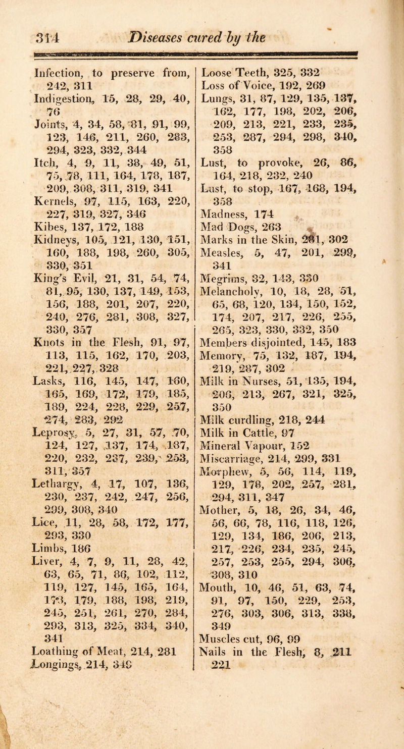 Infection, to preserve from, 242, 311 Indigestion, 15, 28, 29, 40, 78 Joints, 4, 34, 58, 81, 91, 99, 123, 146, 211, 260, 283, 294, 323, 332, 344 Itch, 4, 9, 11, 38, 49, 51, 75, 78, 111, 164, 178, 187, 209, 308, 311, 319, 341 Kernels, 97, 115, 163, 220, 227, 319, 327, 346 Kibes, 137, 172, 188 Kidneys, 105, 121, 130, 151, 160, 188, 198, 260, 305, 330, 351 King’s Evil, 21, 31, 54, 74, 81, 95, 130, 137, 149, 153, 156, 188, 201, 207, 220, 240, 276, 281, 308, 327, 330, 357 Knots in the Flesh, 91, 97, 113, 115, 162, 170, 203, 221, 227, 328 Lasks, 116, 145, 147, 180, 165, 169, 172, 179, 185, 189, 224, 228, 229, 257, ■274, 283, 292 Leprosy, 5, 27, 31, 57, 70, 124, 127, 137, 174, 187, 220, 232, 237, 239, 253, 311, 357 Lethargy, 4, 17, 107, 136, 230, 237, 242, 247, 256, 299, 308, 340 Lice, 11, 28, 58, 172, 177, 293, 330 Limbs, 186 Liver, 4, 7, 9, 11, 28, 42, 63, 65, 71, 86, 102, 112, 119, 127, 145, 165, 164, 15*3, 179, 188, 198, 219, 245, 251, 261, 270, 284, 293, 313, 325, 334, 340, 341 Loathing of Meat, 214, 281 JLongings,, 214, 349 Loose Teeth, 325, 332 Loss of Voice, 192, 269 Lungs, 31, 87, 129, 135, 137, 162, 177, 198, 202, 206, 209, 213, 221, 233, 235, 253, 287, 294, 298, 340, 358 Lust, to provoke, 26, 86, 164, 218, 232, 240 Last, to stop, 167, 468, 194, 358 Madness, 174 Mad Dogs, 263 Marks in the Skin, 281, 302 Measles, 5, 47, 201, 29% 341 Megrims, 32, 143, 330 Melancholy, 10, 18, 28, 51, 65, 68, 120, 134, 150, 152, 174, 207, 217, 226, 255, 265, 323, 330, 332, 350 Members disjointed, 145, 183 Memory, 75, 132, 187, 194, 219,287,302 Milk in Nurses, 51,435, 194, 206, 213, 267, 321, 325, 350 Milk curdling, 218, 244 Milk in Cattle, 97 Mineral Vapour, 152 Miscarriage, 214, 299, 331 Morphew, 5, 56, 114, 119, 129, 178, 202, 257, 281, 294, 311, 347 Mother, 5, 18, 26, 34, 46, 56, 66, 78, 116, 118, 126, 129, 134, 186, 206, 213, 217, 226, 234, 235, 245, 257, 253, 255, 294, 306, 308, 310 Mouth, 10, 46, 51, 63, 74, 91, 97, 150, 229, 253, 276, 303, 306, 313, 338, 349 Muscles cut, 96, 99 Nails in the Flesh, 8, 211 221 \ !