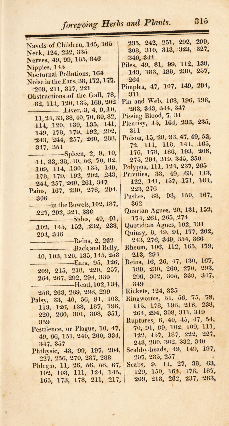 Navels of Children, 145, 165 Neck, 124, 232, 335 Nerves, 49, 99, 185, 346 Nipples, 145 Nocturnal Pollutions, 164 Noise in the Ears, 38,172,177, 209, 211, 317, 221 Obstructions of the Gall, 78, 82, 114, 120,135,169, 202 —Liver, 3, 4, 9,40, 11,24, 33, 38,40, 70, 80, 82, 114, 120, 130, 135, 141, 149, 178, 179, 192, 202, 243, 244, 257, 260, 288, 347, 351 Spleen, 2, 9, 10, 11, 33, 38, 40, 56, 70, 82, 109, 114, 130, 135, 149, 178, 179, 192, 202, 243, 244, 257, 260, 261, 347 Pains, 167, 230, 278, 294, 306 •— —in the Bowels, 102,187, .227, 292, 321, 330 - — Sides, 40, 91, 102, 145, 152, 232, 238, 294, 346 — Reins, 2, 232 „— ^ .Rack and Belly, 40, 103, 120, 135,145, 253 sEars, 95, 126, 209, 215, 218, 220, 257, 264, 267, 292, 294, 330 Head, 102,134, 256, 263, 269, 298, 299 Palsy, 33, 40, 56, 91, 103, 113, 126, 138, 187, 196, 220, 260, 301, 308, 351, 359 Pestilence, or Plague, 10, 47, 49, 66, 151, 240, 260, 334, 347, 357 Phtliysic, 43, 99, 197, 204, 227, 256, 270, 287, 288 Phlegm, 11, 26, 56, 58, 67, 102, 108, 111, 124, 145, 165, 173, 178, 211, 217, 235, 242, 251, 292, 299, 308, 310, 313, 323, 327, 340, 344 Piles, 49, 81, 99, 112, 138, 143, 183, .188, 230, 257, 264 Pimples, 47, 107, 149, 294, 311 Pin and Web, 168, 196, 198, 263, 343, 344, 347 Pissing Blood, 7, 31 Pleurisy, 15, 164, 233, 235, 311 Poison, 15, 28, 33, 47, 49, 53, 72, 111, 118, 141, 165, 176, 178, 186, 193, 206, 275, 294, 319, 345, 350 Polypus, HI, 124, 237, 265 Privities, 33, 49, .63, 113, 122, 141, 157, 171, 181, 223 276 Pushes, 88, 98, 150, 167, 362 Quartan Agues, 20, 131, 152, 174, 261, 265, 274 Quotidian Agues, 102, 131 Quinsy, 8, 49, 91, 177, 202, 243, 276, 349, 354, 366 Rheum, 106, 112, 165, 179, 213 294 Reins, 16, 26, 47, 130, 167, 189, 230, 260, 270, 293, 296, 302, 305, 330, 347, 349 Rickets, 124, 335 Ringworms, 51, 56, 75, 79, 115, 178, 198, 218, 238, 264, 294, 308, 311, 319 Ruptures, 6, 40, 45, 47, 54, 70, 91, 99, 102, 109, 111, 122, 157, 187, 222, 227, 243, 280, 302, 332, 340 Scabby-heads, 49, 149, 197, 207, 235, 257 Scabs, 9, 11, 27, 38, 63, 129, 150, 164, 178, 187, 209, 218, 2&2, 237, 263,