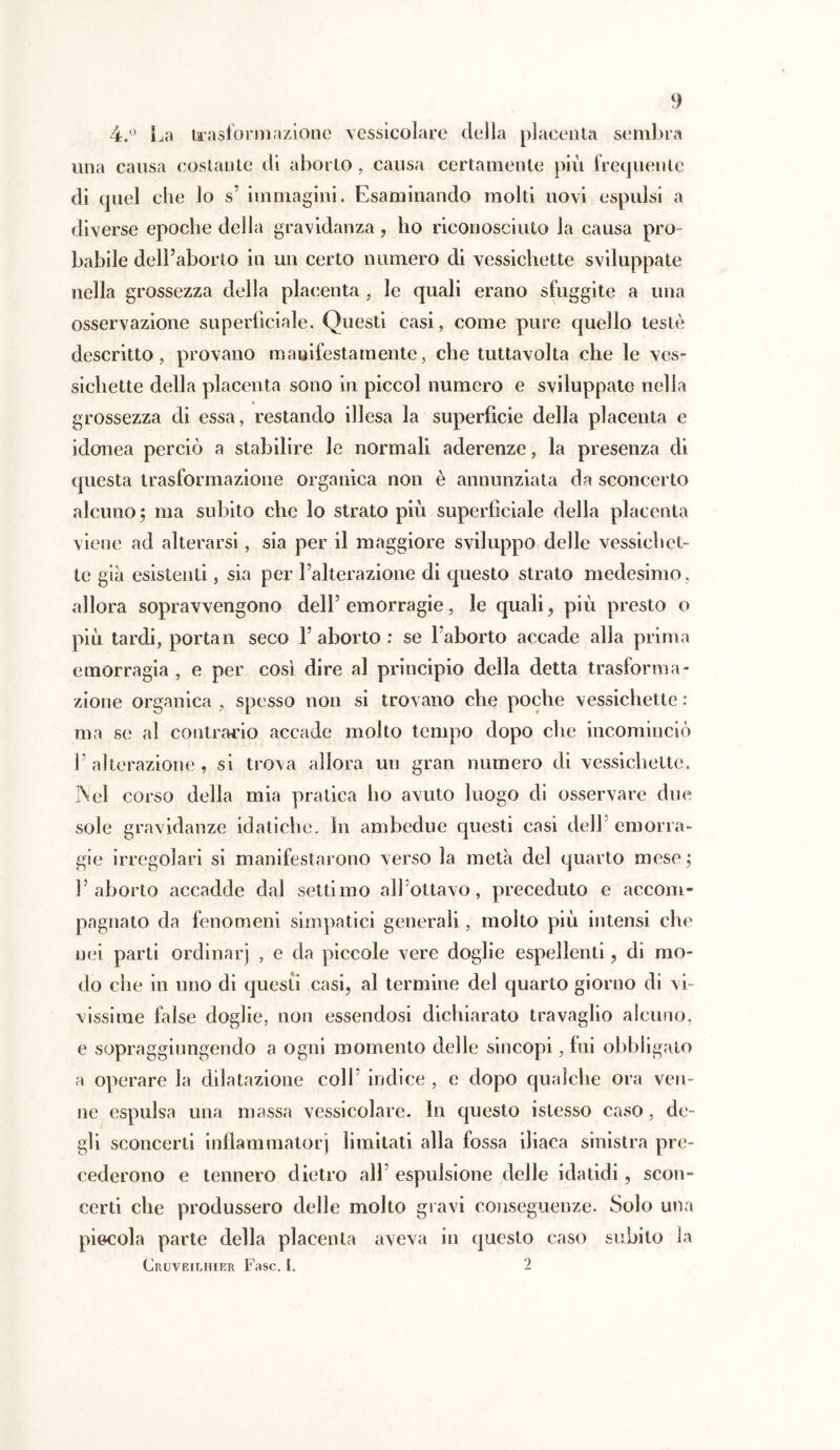 4.° La trasformazione vessicolare della placenta sembra una causa costante di aborto, causa certamente più frequente di quel che lo s’ immagini. Esaminando molti uovi espulsi a diverse epoche della gravidanza, ho riconosciuto la causa pro- babile dell’aborto in un certo numero di vessichette sviluppate nella grossezza della placenta , le quali erano sfuggite a una osservazione superficiale. Questi casi, come pure quello testé descritto, provano manifestamente, che tuttavolta che le ves- sichette della placenta sono in piccol numero e sviluppate nella grossezza di essa, restando illesa la superficie della placenta e idonea perciò a stabilire le normali aderenze, la presenza di questa trasformazione organica non è annunziata da sconcerto alcuno ; ma subito che lo strato più superficiale della placenta viene ad alterarsi, sia per il maggiore sviluppo delle vessichet- te già esistenti, sia per l’alterazione di questo strato medesimo, allora sopravvengono dell’ emorragie, le quali , più presto o più tardi, portati seco V aborto : se l’aborto accade alla prima emorragia , e per così dire al principio della detta trasforma- zione organica , spesso non si trovano che poche vessichette : ma se al contrario accade molto tempo dopo che incominciò l’alterazione, si trova allora un gran numero di vessichette. Nel corso della mia pratica ho avuto luogo di osservare due sole gravidanze idatiche. In ambedue questi casi dell emorra- gie irregolari si manifestarono verso la metà del quarto mese ; l’aborto accadde dal settimo allottavo, preceduto e accom- pagnato da fenomeni simpatici generali, molto più intensi che nei parli ordinar) , e da piccole vere doglie espellenti, di mo- do che in uno di questi casi, al termine del quarto giorno di vi- vissime false doglie, non essendosi dichiarato travaglio alcuno, e sopraggiungendo a ogni momento delle sincopi, fui obbligato a operare la dilatazione coll’ indice , e dopo qualche ora ven- ne espulsa una massa vessicolare. In questo istesso caso, de- gli sconcerti inflammatorj limitati alla fossa iliaca sinistra pre- cederono e tennero dietro all’ espulsione delle idatidi, scon- certi che produssero delle molto gravi conseguenze. Solo una piccola parte della placenta aveva in questo caso subito la