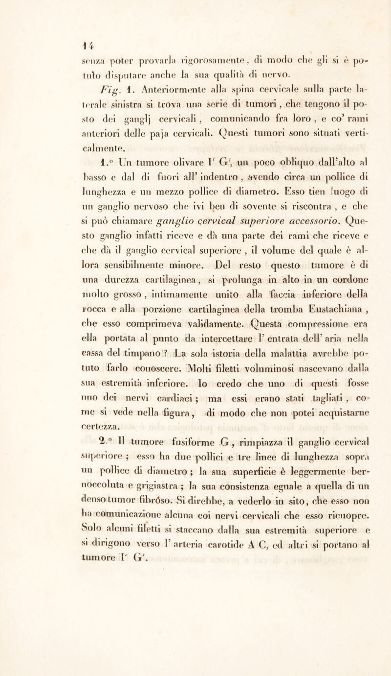 u senza poter provarla rigorosamente, di modo che gli si è po- tuto disputare anche la sua qualità di nervo. Fig. 1. Anteriormente alla spina cervicale sulla parte la- terale sinistra si trova una serie di tumori, che tengono il po- sto dei ganglj cervicali, comunicando fra loro , e co’ rami anteriori delle paja cervicali. Questi tumori sono situati verti- calmente. 1. ° Un tumore olivare V G;, un poco obliquo dall’alto al basso e dal di fuori all’ indentro , avendo circa un pollice di lunghezza e un mezzo pollice di diametro. Esso tien luogo di un ganglio nervoso che ivi ben di sovente si riscontra , e che si può chiamare ganglio cervical superiore accessorio. Que- sto ganglio infatti riceve e dà una parte dei rami che riceve e che dà il ganglio cervical superiore , il volume del quale è al- lora sensibilmente minore. Del resto questo tumore è di una durezza cartilaginea, si prolunga in alto in un cordone mollo grosso , intimamente unito alla faccia inferiore della rocca e alla porzione cartilaginea della tromba Eustachiana , che esso comprimeva validamente. Questa compressione era ella portata al punto da intercettare P entrata dell’ aria nella cassa del timpano ? La sola istoria della malattia avrebbe po- tuto farlo conoscere. Molti filetti voluminosi nascevano dalla sua estremità inferiore. Io credo che uno di questi fosse uno dei nervi cardiaci ; ma essi erano stati tagliati , co- me si vede nella figura, di modo che non potei acquistarne certezza. 2. ° Il tumore fusiforme G, rimpiazza il ganglio cervical superiore ; esso ha due pollici e tre linee di lunghezza sopra un pollice di diametro; la sua superficie è leggermente ber- noccoluta e grigiastra ; la sua consistenza eguale a quella di un denso tumor fibróso. Si direbbe, a vederlo in sito, che esso non ha comunicazione alcuna coi nervi cervicali che esso ricuopre. Solo alcuni filetti si staccano dalla sua estremità superiore e si dirigono verso 1’ arteria carotide A C, ed altri si portano al tumore P G\