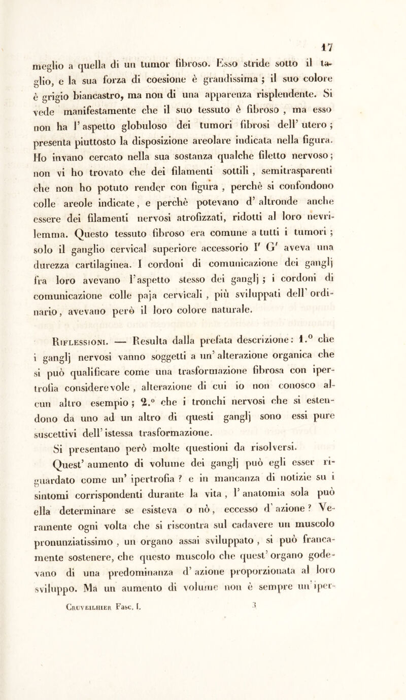 meglio a quella di un tumor fibroso. Esso stride sotto il ta- glio, e la sua forza di coesione è grandissima ; il suo colore è grigio biancastro, ma non di una apparenza risplendente. Si vede manifestamente che il suo tessuto è fibroso , ma esso non ha Y aspetto globuloso dei tumori fibrosi dell’ utero ; presenta piuttosto la disposizione areolare indicata nella figura. Ho invano cercato nella sua sostanza qualche filetto nervoso ; non vi ho trovato che dei filamenti sottili , semitrasparenti che non ho potuto render con figura , perchè si confondono colle areole indicate, e perchè potevano d’ altronde anche essere dei filamenti nervosi atrofizzati, ridotti al loro rievri- lemma. Questo tessuto fibroso era comune a tutti i tumori ; solo il ganglio cervical superiore accessorio Y Gr aveva una durezza cartilaginea. I cordoni di comunicazione dei gangli fra loro avevano 1 aspetto stesso dei ganglj ; i cordoni di comunicazione colle paja cervicali , piu sviluppati dell oidi» nario, avevano però il loro colore naturale. Riflessioni. — Resulta dalla prefata descrizione: l.° che i ganglj nervosi vanno soggetti a un’ alterazione organica che si può qualificare come una trasformazione fibrosa con iper- trofia considerevole , alterazione di cui io non conosco al- cun altro esempio ; %° che i tronchi nervosi che si esten- dono da uno ad un altro di questi ganglj sono essi pure suscettivi delfistessa trasformazione. Si presentano però molte questioni da risolversi. Quest’ aumento di volume dei ganglj può egli esser ri- guardato come un’ ipertrofia ? e in mancanza di notizie su i sintomi corrispondenti durante la vita , Y anatomia sola può ella determinare se esisteva o nò, eccesso d azione ? Ve- ramente ogni volta che si riscontra sul cadavere un muscolo pronunziatissimo , un organo assai sviluppato , si può franca- mente sostenere, che questo muscolo che quest’organo gode- vano di una predominanza d’ azione proporzionata al loro sviluppo. Ma un aumento di volume non è sempre un iper-