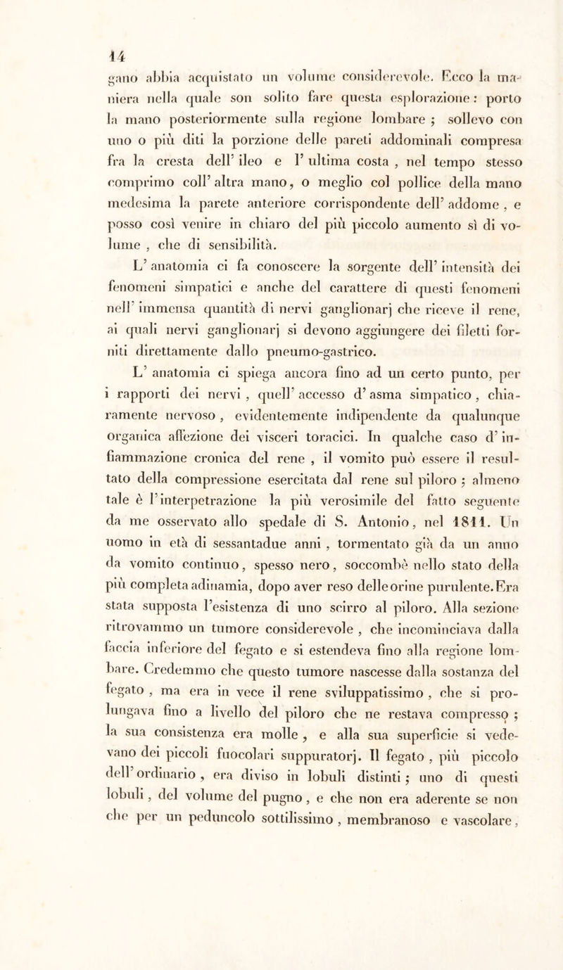 u gano abbia acquistato un volume considerevole. Ecco la ma- niera nella quale son solito fare questa esplorazione: porto la mano posteriormente sulla regione lombare ; sollevo con uno o più diti la porzione delle pareti addominali compresa fra la cresta dell5 ileo e 1’ ultima costa , nel tempo stesso comprimo coll5 altra mano, o meglio col pollice della mano medesima la parete anteriore corrispondente dell5 addome , e posso così venire in chiaro del più piccolo aumento sì di vo- lume , che di sensibilità. L5 anatomia ci fa conoscere la sorgente dell5 intensità dei fenomeni simpatici e anche del carattere di questi fenomeni nell5 immensa quantità di nervi ganglionarj che riceve il rene, ai quali nervi ganglionarj si devono aggiungere dei filetti for- niti direttamente dallo pneumo-gastrico. L5 anatomia ci spiega ancora fino ad un certo punto, per ì rapporti dei nervi, quell’accesso d’asma simpatico, chia- ramente nervoso, evidentemente indipendente da qualunque organica affezione dei visceri toracici. In qualche caso d5 in- fiammazione cronica del rene , il vomito può essere il resul- tato della compressione esercitata dal rene sul piloro ; almeno tale è Pinterpetrazione la più verosimile del fatto seguente da me osservato allo spedale di S. Antonio, nel 1811. Un uomo in età di sessantadue anni , tormentato già da un anno da vomito continuo, spesso nero, soccombè nello stato della piu completa adinamia, dopo aver reso delle orine purulente. Era stata supposta l’esistenza di uno scirro al piloro. Alla sezione ritrovammo un tumore considerevole , che incominciava dalla faccia inferiore del fegato e si estendeva fino alla regione lom- bare. Credemmo che questo tumore nascesse dalla sostanza del fegato , ma era in vece il rene sviluppatissimo , che si pro- lungava fino a livello del piloro che ne restava compresso ; la sua consistenza era molle ? e alla sua superficie si vede- vano dei piccoli fuocolari suppuratoci. Il fegato , più piccolo dell ordinario , era diviso in lobuli distinti ; uno di questi lobuli, del volume del pugno, e che non era aderente se non clic per un peduncolo sottilissimo, membranoso e vascolare,