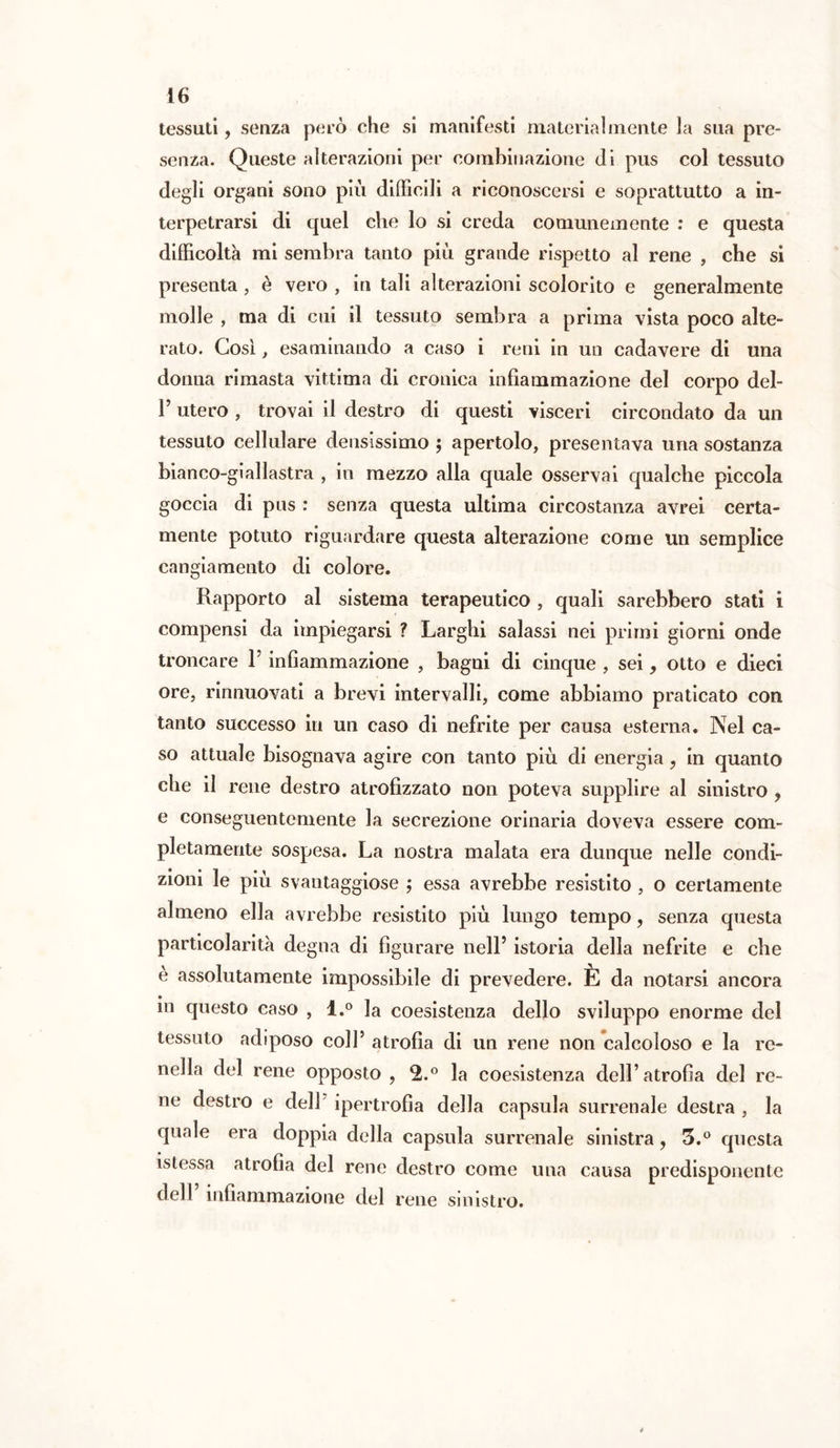 tessuti, senza però che si manifesti materialmente la sua pre- senza. Queste alterazioni per combinazione (li pus col tessuto degli organi sono più difficili a riconoscersi e soprattutto a in- terpetrarsi di quel che lo si creda comunemente : e questa difficoltà mi sembra tanto più grande rispetto al rene , che si presenta , è vero , in tali alterazioni scolorito e generalmente molle , ma di cui il tessuto sembra a prima vista poco alte- rato. Così, esaminando a caso i reni in un cadavere di una donna rimasta vittima di cronica infiammazione del corpo del- T utero , trovai il destro di questi visceri circondato da un tessuto cellulare densissimo ; apertolo, presentava una sostanza bianco-giallastra , in mezzo alla quale osservai qualche piccola goccia di pus : senza questa ultima circostanza avrei certa- mente potuto riguardare questa alterazione come un semplice cangiamento di colore. Rapporto al sistema terapeutico , quali sarebbero stati i compensi da impiegarsi ? Larghi salassi nei primi giorni onde troncare F infiammazione , bagni di cinque , sei, otto e dieci ore, rinnuovati a brevi intervalli, come abbiamo praticato con tanto successo in un caso di nefrite per causa esterna. Nel ca- so attuale bisognava agire con tanto più di energia, in quanto che il rene destro atrofizzato non poteva supplire al sinistro , e conseguentemente la secrezione orinaria doveva essere com- pletamente sospesa. La nostra malata era dunque nelle condi- ziom le piu svantaggiose ; essa avrebbe resistito , o certamente almeno ella avrebbe resistito più lungo tempo, senza questa particolarità degna di figurare nell’ istoria della nefrite e che e assolutamente impossibile di prevedere. È da notarsi ancora in questo caso , l.° la coesistenza dello sviluppo enorme del tessuto adiposo coll’ atrofia di un rene non calcoloso e la re- nella del rene opposto , 2.° la coesistenza dell’atrofia del re- ne destro e dell ipertrofia della capsula surrenale destra , la quale era doppia della capsula surrenale sinistra, 3.° questa istessa atrofia del rene destro come una causa predisponente dell’ infiammazione del rene sinistro.