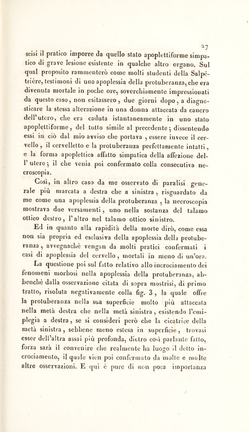 a7 scisi il pratico imporre da quello sialo apoplettiforme simpa- tico di grave lesione esistente in qualche altro organo. Sul qual proposito rammenterò come molti studenti della Salpè- trière, testimoni di una apoplessia della protuberanza, che era divenuta mortale in poche ore, soverchiamente impressionati da questo caso, non esitassero, due giorni dopo, a diagno- sticare la stessa alterazione in una donna attaccata da cancro dell’utero, che era caduta istantaneamente in uno stato apoplettiforme, del tutto simile al precedente ^ dissentendo essi in ciò dal mio avviso che portava , essere iuvece il cer- vello , il cervelletto e la protuberanza perfettamente intatti, e la forma apoplettica affatto simpatica della affezione del- P utero ; il che venia poi confermato colla consecutiva ne- croscopia. Cosi, in altro caso da me osservato di paralisi gene- rale più marcala a destra che a sinistra , riguardato da me come una apoplessia della protuberanza , la necroscopia mostrava due versamenti, uno nella sostanza del talamo ottico destro, l’altro nel talamo ottico sinistro. Ed in quanto alla rapidità della morte dirò, come essa non sia propria ed esclusiva della apoplessia della protube- ranza , avvegnaché vengali da molti pratici confermali i casi di apoplessia del cervello , mortali in meno di un’oro. La questione poi sul fatto relativo allo incrociamento dei fenomeni morbosi nella apoplessia della protuberanza, ab- Lenchè dalla osservazione citata di sopra mostrisi, di primo tratto, risoluta negativamente colla fig. 3 , la quale offre la protuberanza nella sua superficie molto più attaccala nella metà destra che nella metà sinistra , esistendo l’emi- plegia a destra, se si consideri però che la cicatrice della metà sinistra, sebbene meno estesa in superficie, trovasi esser dell’altra assai più profonda, dietro così parlante fatto, forza sarà il convenire che realmente ha luoizo il dello in- O crociamento, il quale vien poi confermalo da molle e molte altre osservazioni. E qui è pure di non poca importanza