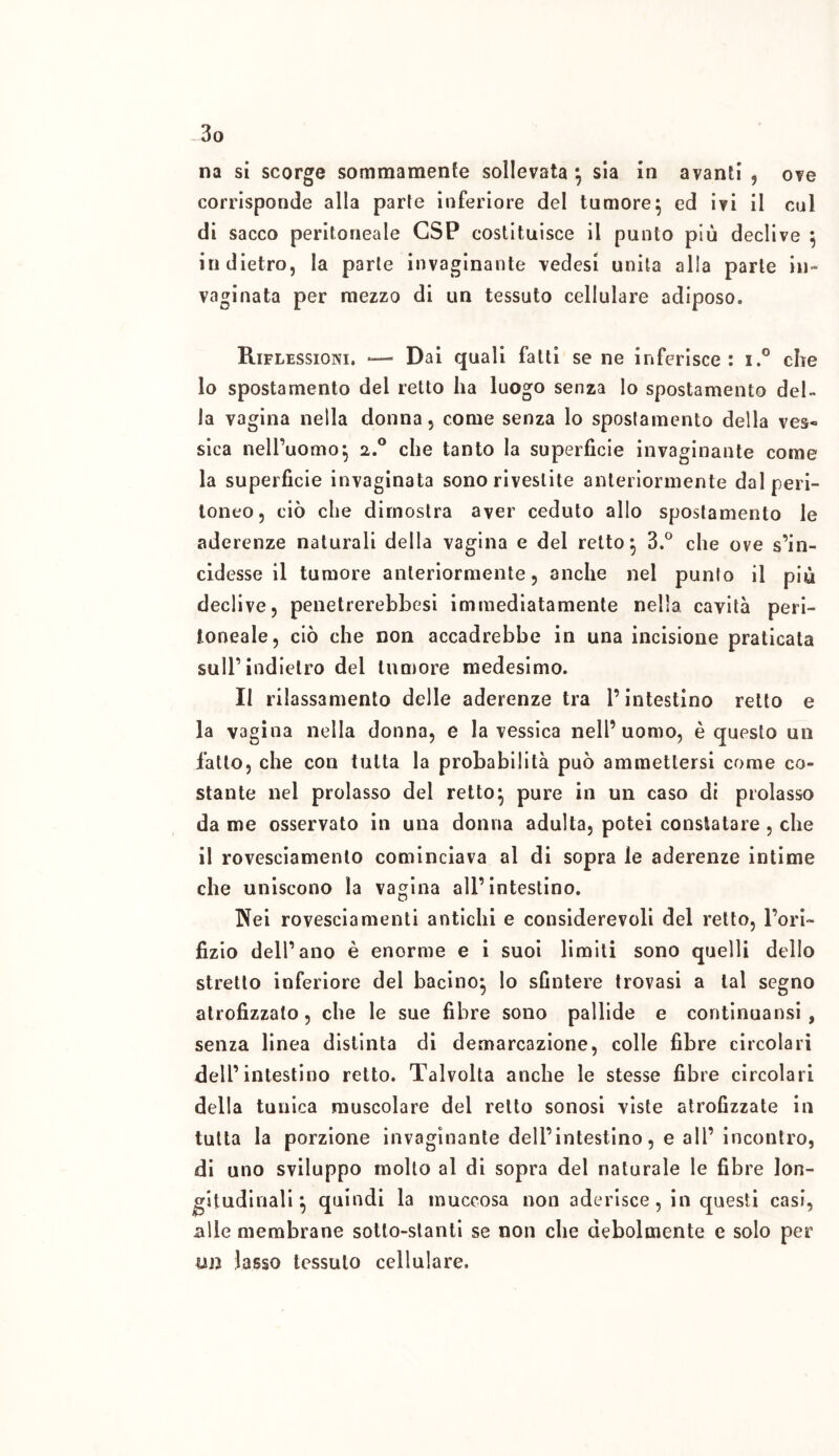 na si scorge sommamente sollevata } sia in avanti , ove corrisponde alla parte inferiore del tumore} ed ivi il cui di sacco peritoneale GSP costituisce il punto più declive ; indietro, la parte invaginante vedesi unita alla parte in- vaginata per mezzo di un tessuto cellulare adiposo» Riflessioni. — Dai quali fatti se ne inferisce: i.° die 10 spostamento del retto ha luogo senza lo spostamento del» la vagina nella donna, come senza lo spostamento della ves« sica nell’uomo} a.° che tanto la superficie invaginante come la superficie invaginata sono rivestite anteriormente dal peri- toneo, ciò che dimostra aver ceduto allo spostamento le aderenze naturali della vagina e del retto} 3.° che ove s’in- cidesse il tumore anteriormente, anche nel punto il più declive, penetrerebbesi immediatamente nella cavità peri- toneale, ciò che non accadrebbe in una incisione praticata sull’indietro del tumore medesimo. Il rilassamento delle aderenze tra l’intestino retto e la vagina nella donna, e la vessica nell’uomo, è questo un fatto, che con tutta la probabilità può ammettersi come co- stante nel prolasso del retto} pure in un caso di prolasso da me osservato in una donna adulta, potei constatare , che 11 rovesciamento cominciava al di sopra le aderenze intime che uniscono la vagina all’intestino. Nei rovesciamenti antichi e considerevoli del retto, l’ori- fizio dell’ano è enorme e i suoi limiti sono quelli dello stretto inferiore del bacino} lo sfintere trovasi a tal segno atrofizzato, che le sue fibre sono pallide e continuansi , senza linea distinta di demarcazione, colle fibre circolari dell’intestino retto. Talvolta anche le stesse fibre circolari della tunica muscolare del retto sonosi viste atrofizzate in tutta la porzione invaginante dell’intestino, e all’ incontro, di uno sviluppo mollo al di sopra del naturale le fibre lon- gitudinali } quindi la muccosa non aderisce, in questi casi, alle membrane sotto-stanti se non che debolmente e solo per un lasso tessuto cellulare.