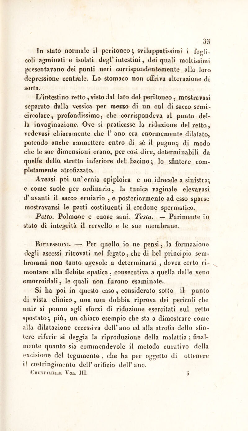 In stato normale il peritoneo} sviluppatissimi i logli- coli agminati e isolati degl’ intestini, dei quali moltissimi presentavano dei punti neri corrispondentemente alla loro depressione centrale. Lo stomaco non offriva alterazione di sorta. L’intestino retto, visto dal Iato del peritoneo, mostravasi separato dalla vessica per mezzo di un cui di sacco semi' circolare, profondissimo, che corrispondeva al punto del- la invaginazione. Ove si praticasse la riduzione del retto, vedevasi chiaramente che 1’ ano era enormemente dilatato, potendo anche ammettere entro di sè il pugno} di modo che le sue dimensioni erano, per cosi dire, determinabili da quelle dello stretto inferiore del bacino} lo sfintere com- pletamente atrofizzalo. Àveasi poi un’ernia epiploica e un idrocele a sinistro} e come suole per ordinario, la tunica vaginale elevavasi d* avanti il sacco erniario , e posteriormente ad esso sparse mostravansi le parti costituenti il cordone spermatico. Petto. Polmone e cuore sani. Testa. — Parimente in stato di integrità il cervello e le sue membrane. Riflessioni. — Per quello io ne pensi, la formazione degli ascessi ritrovati nel fegato, che di bel principio seni-* brornmi non tanto agevole a determinarsi , dovea certo ri- montare alla flebite epatica, consecutiva a quella delle vene emorroidali, le quali non furono esaminate. Si ha poi in questo caso , considerato sotto il punto di vista clinico , una non dubbia riprova dei pericoli che unir si ponno agli sforzi di riduzione esercitati sul retto spostato} più, un chiaro esempio che sta a dimostrare come alla dilatazione eccessiva dell’ano ed alla atrofia dello sfin- tere riferir si deggia la riproduzione della malattia } final- mente quanto sia commendevole il metodo curativo della excisione del tegumento , che ha per oggetto di ottenere il costringimento dell’orifizio dell’ano. CaUVEILHIER VoL. III. 5