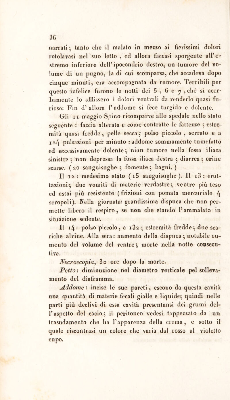 narrati} tanto che il maialo in mezzo ai fierissimi dolori rotolavasi nel suo letto , od allora faceasi sporgente all’e- stremo inferiore dell’ipocondrio destro, un tumore del vo- lume di un pugno, la di cui scomparsa, che accadeva dopo cinque minuti, era accompagnata da rumore. Terribili per questo infelice furono le notti dei 5 , 6 e j , chè sì acer- bamente lo afflissero i dolori ventrali da renderlo quasi fu- rioso: Fin d’ allora l’addome si fece turgido e dolente. Gli il maggio Spino ricomparve allo spedale nello stato seguente : faccia alterata e come contratte le fattezze } estre- mità quasi fredde, pelle secca■$ polso piccolo , serrato e a pulsazioni per minuto : addome sommamente tumefatto ed eccessivamente dolente} niun tumore nella fossa iliaca sinistra } non depressa la fossa iliaca destra } diarrea } orine scarse. (20 sanguisughe } fornente} bagni.) li 12 : medesimo stato ( i5 sanguisughe ). Il i3: erut- tazioni} due vomiti di materie verdastre} ventre più teso ed assai più resistente (frizioni con pomata mercuriale 4 screpoli). Nella giornata: grandissima dispnea che non per- mette libero il respiro, se non che stando l’ammalalo in situazione sedente. Il 14* polso piccolo, a 132 } estremità fredde} due sca- riche alvine. Alla sera: aumento della dispnea} notabile au- mento del volume del ventre} morte nella notte consecu- tiva. Necroscopia, 32 ore dopo la morte. Petto: diminuzione nel diametro verticale pel solleva- mento del diaframma. Addome : incise le sue pareti, escono da questa cavità una quantità di materie fecali gialle e liquide} quindi nelle parti più declivi di essa cavità presentansi dei grumi del- l’aspetto del cacio} il peritoneo vedesi tappezzalo da un trasudamento che ha l’apparenza della crema, e sotto il quale riscontrasi un colore che varia dal rosso al violetto cupo.