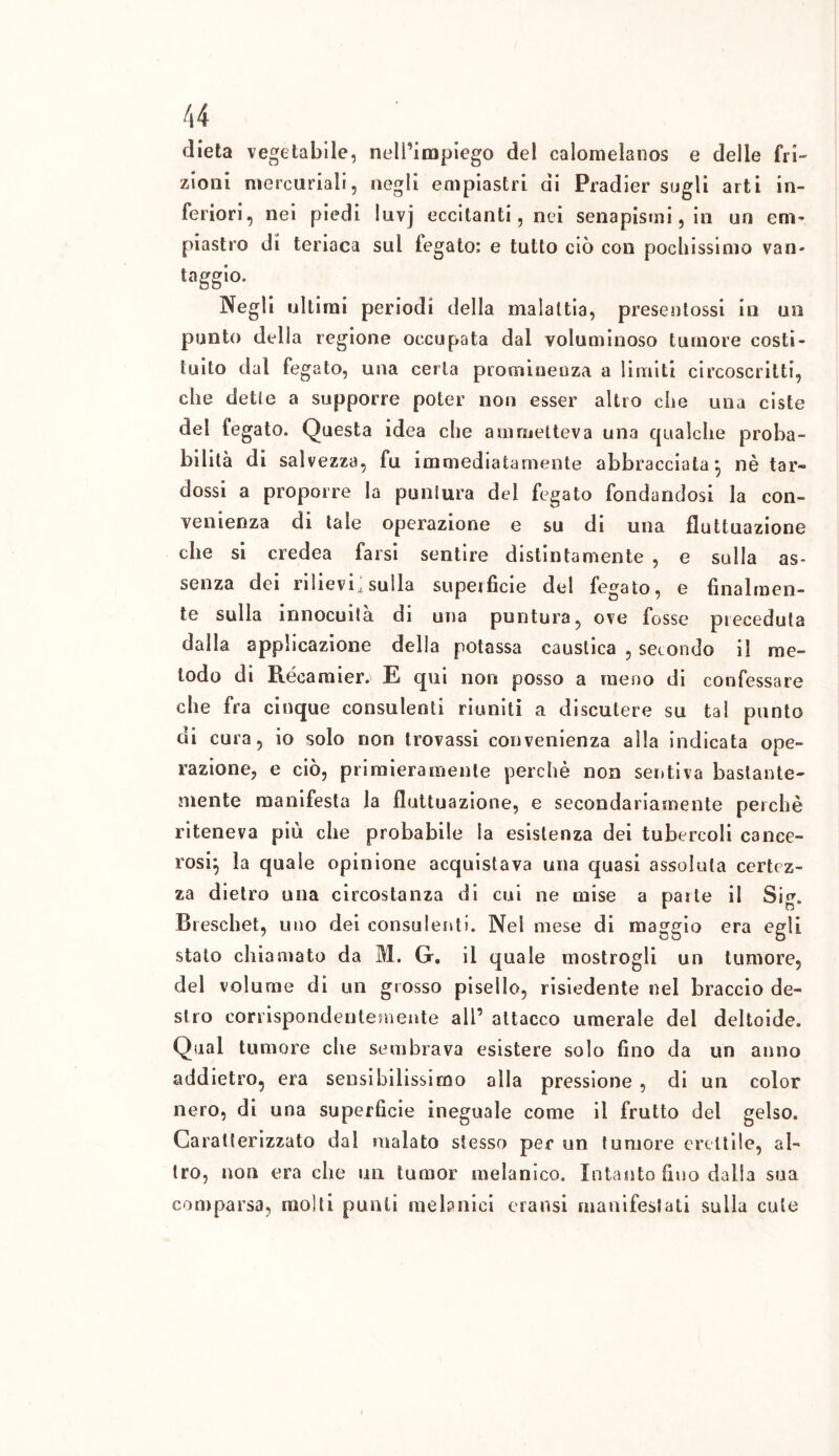 dieta vegetabile, nell’impiego del calomelanos e delle fri- zioni mercuriali, negli empiastri di Pradier sogli arti in- feriori, nei piedi luvj eccitanti, nei senapismi, in un em- piastro di teriaca sul fegato; e tutto ciò con pochissimo van* taggio. Negli ultimi periodi della malattia, presentossi in un punto della regione occupata dal voluminoso tumore costi- tuito dal fegato, una certa prominenza a limiti circoscritti, che dette a supporre poter non esser altro che una ciste del fegato. Questa idea che ammetteva una qualche proba- bilità di salvezza, fu immediatamente abbracciata} nè tar- dossi a proporre la puntura del fegato fondandosi la con- venienza di tale operazione e su di una fluttuazione che si credea farsi sentire distintamente , e sulla as- senza dei rilievi^ sulla superficie del fegato, e finalmen- te sulla innocuità di una puntura, ove fosse preceduta dalla applicazione della potassa caustica , secondo il me- todo di Récamier. E qui non posso a meno di confessare che fra cinque consulenti riuniti a discutere su tai punto di cura, io solo non trovassi convenienza alla indicata ope- razione, e ciò, primieramente perchè non sentiva bastante- mente manifesta la fluttuazione, e secondariamente perchè riteneva più che probabile la esistenza dei tubercoli cance- rosi} la quale opinione acquistava una quasi assoluta certez- za dietro una circostanza di cui ne mise a parte il Sig. Breschet, uno dei consulenti. Nel mese di maggio era egli stato chiamato da M. Gr. il quale mostrogli un tumore, del volume di un grosso pisello, risiedente nel braccio de- stro corrispondentemente all’ attacco umerale dei deltoide. Qual tumore die sembrava esistere solo fino da un anno addietro, era sensibilissimo alla pressione , di un color nero, di una superficie ineguale come il frutto del gelso. Caratterizzato dal malato stesso per un tumore erettile, al- tro, non era che un tumor melanico. Intanto fino dalla sua comparsa, molti punti metanici eransi manifestati sulla cute