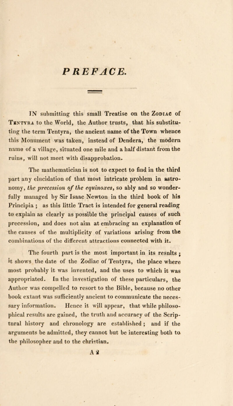 PREFACE. IN submitting1 this small Treatise on the Zodiac of Tuntyra to the World, the Author trusts, that his substitu- ting the term Tentyra, the ancient name of the Town whence this Monument was taken, instead of Dendera, the modern name of a village, situated one mile and a half distant from the ruins, will not meet with disapprobation. The mathematician is not to expect to find in the third part any elucidation of that most intricate problem in astro- nomy, the precession of the equinoxes, so ably and so wonder- fully managed by Sir Isaac Newton in the third book of his Principia ; as this little Tract is intended for general reading to explain as clearly as possible the principal causes of such precession, and does not aim at embracing an explanation of the causes of the multiplicity of variations arising from the combinations of the different attractions connected with it. The fourth part is the most important in its resnlts ; it shows the date of the Zodiac of Tentyra, the place where most probably it was invented, and the uses to which it was appropriated. In the investigation of these particulars, the Author was compelled to resort to the Bible, because no other book extant was sufficiently ancient to communicate the neces- sary information. Hence it will appear, that while philoso- phical results are gained, the truth and accuracy of the Scrip- tural history and chronology are established; and if the arguments be admitted, they cannot but be interesting both to the philosopher and to the Christian. A 2