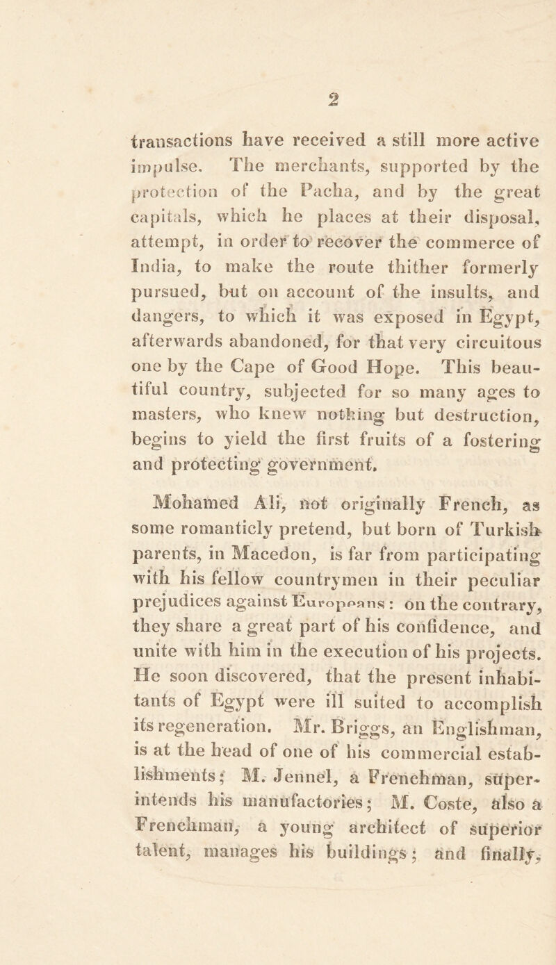 transactions have received a still more active impulse. The merchants, supported by the protection of the Pacha, and by the great capitals, which he places at their disposal, attempt, in order to recover the commerce of India, to make the route thither formerly pursued, but on account of the insults, and dangers, to which it was exposed in Egypt, afterwards abandoned, for that very circuitous one by the Cape of Good Hope. This beau- tiful country, subjected for so many ages to masters, who knew nothing but destruction, begins to yield the first fruits of a fostering and protecting government. Mohamed Ali, not originally French, as some romanticly pretend, but born of Turkish parents, in Macedon, is far from participating with his fellow countrymen in their peculiar prejudices against Europeans : on the contrary, they share a great part of his confidence, and unite with him in the execution of his projects. He soon discovered, that the present inhabi- tants of Egypt were ill suited to accomplish its regeneration. Mr. Briggs, an Englishman, is at the head of one of his commercial estab- lishments; M. Jennel, a Frenchman, super* intends his manufactories; M. Coste, also a Frenchman, a young architect of superior talent, manages his buildings; and finally.