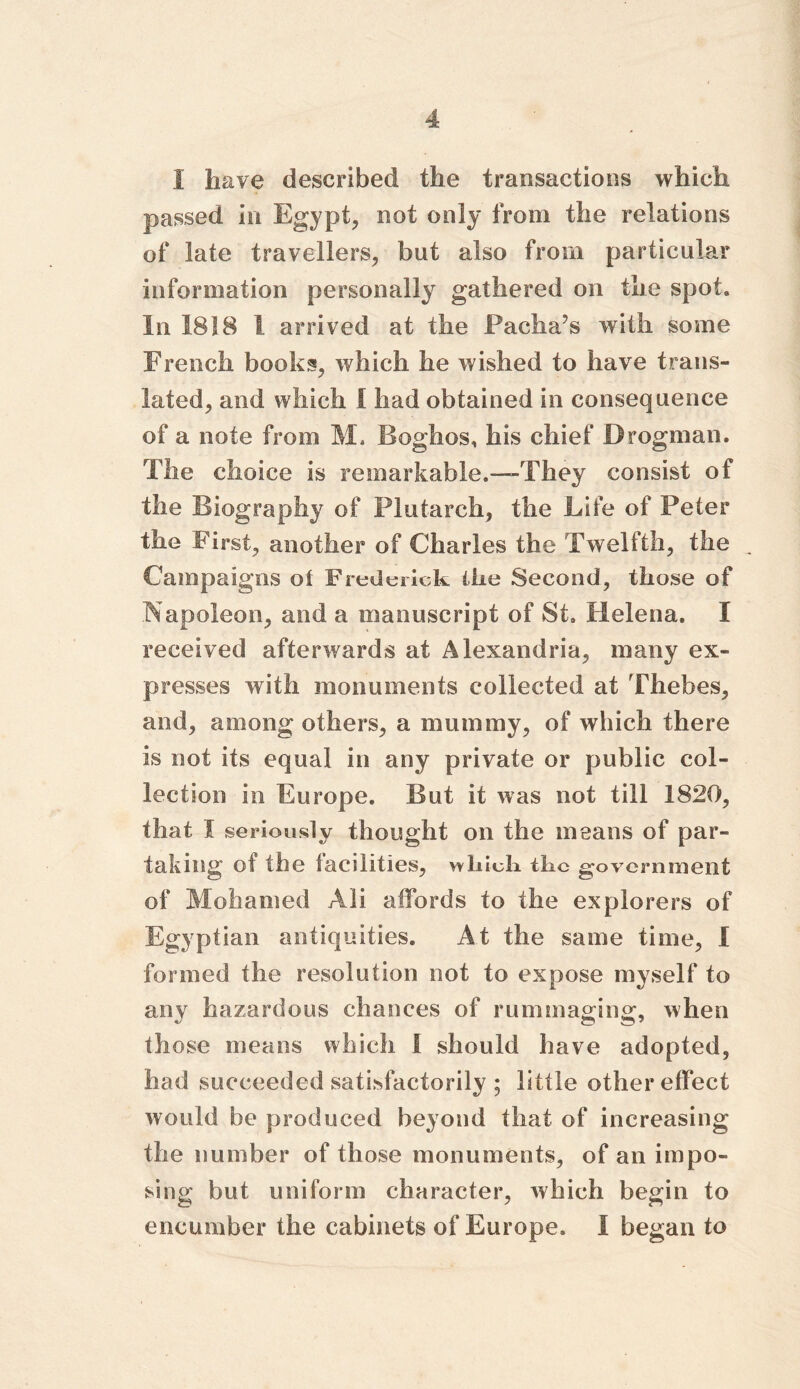 i have described the transactions which passed in Egypt, not only from the relations of late travellers, but also from particular information personally gathered on the spot. In 1818 1 arrived at the Pacha’s with some French books, which he wished to have trans- lated, and which I had obtained in consequence of a note from M. Boghos, his chief Drogman. The choice is remarkable.—-They consist of the Biography of Plutarch, the Life of Peter the First, another of Charles the Twelfth, the Campaigns of Frederick the Second, those of Napoleon, and a manuscript of St. Helena. I received afterwards at Alexandria, many ex- presses with monuments collected at Thebes, and, among others, a mummy, of which there is not its equal in any private or public col- lection in Europe. But it was not till 1820, that I seriously thought on the means of par- taking of the facilities, which the government of Mohamed Ali affords to the explorers of Eg yptian antiquities. At the same time, I formed the resolution not to expose myself to any hazardous chances of rummaging, when those means which I should have adopted, had succeeded satisfactorily ; little other effect would be produced beyond that of increasing the number of those monuments, of an impo- sing but uniform character, which begin to encumber the cabinets of Europe. I began to