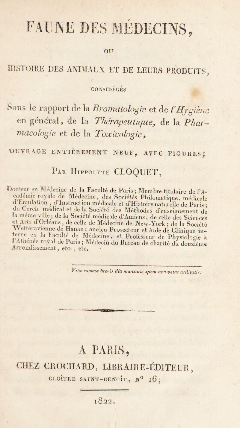 ou HISTOIRE DES ANIMAUX ET I)E LEURS PRODUITS, CONSIDERES Sous le rapport de la Bromatologie et de VHygiène en général, de la Thérapeutique, de la Phar- macologie et de la Toxicologie 9 'OUVRAGE ENTIÈREMENT NEUF, AVEC FIGURES | Par. Hippolyte CLOQUET, Docteur en Médecine de la Faculté de Paris 5 Membre titulaire de PA- eadémie royale de Médecine, des Sociétés Philomatique, médicale d Emulation , d’instruction médicale et d’Histoirenaturelle de Paris; du Ceicle médical et ae la Société des Méthodes d’enseignement de iC< uacrae ville ; de la Société médicale d’Amiens, de celle des Sciences et Arts d’Orléans, de celle de Médecine de New-York ; de la Société W et ter a vienne de Hanau; ancien Prosecteur et Aide de Clinique in- terne en la faculté de Médecine, et Professeur de Physiologie à 1 Athenee royal de Paris; Médecin du Bureau de charité du douzième Arrondissement, etc., etc. ritœ summa b revis dut mansuræ spem non vetat utilitatis» A PARIS, CHEZ CROCHARD, LIBRAIRE-ÉDITEUR, CLOÎTRE SÀINT-BENX’ÎT, N° l6j .1822.