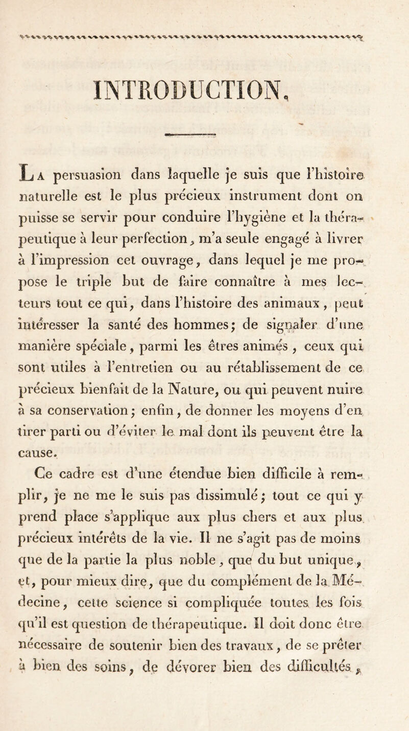 %/% %/* X ^ •%-‘%»^'V INTRODUCTION, T j a persuasion dans laquelle je suis que l’histoire naturelle est le plus précieux instrument dont on puisse se servir pour conduire l’hygiène et la théra- peutique à leur perfection > m’a seule engagé à livrer à l’impression cet ouvrage, dans lequel je me pro- pose le triple but de faire connaître à mes lec- teurs tout ce qui, dans l’histoire des animaux , peut intéresser la santé des hommes; de signaler d’une manière spéciale, parmi les êtres animés , ceux qui sont miles à l’entretien ou au rétablissement de ce précieux bienfait de la Nature, ou qui peuvent nuire à sa conservation; enfin, de donner les moyens d’en tirer parti ou d’éviter le mal dont ils peuvent être la cause. Ce cadre est d’une étendue bien difficile à rem- plir, je ne me le suis pas dissimulé; tout ce qui y prend place s’applique aux plus chers et aux plus précieux intérêts de la vie. Il ne s’agit pas de moins que de la partie la plus noble, que du but unique, et, pour mieux dire, que du complément de la. Mé- decine , cette science si compliquée toutes, les fois qu’il est question de thérapeutique. Il doit donc être nécessaire de soutenir bien des travaux, de se prêter k Jben des soins, de dévorer bien des difficultés *