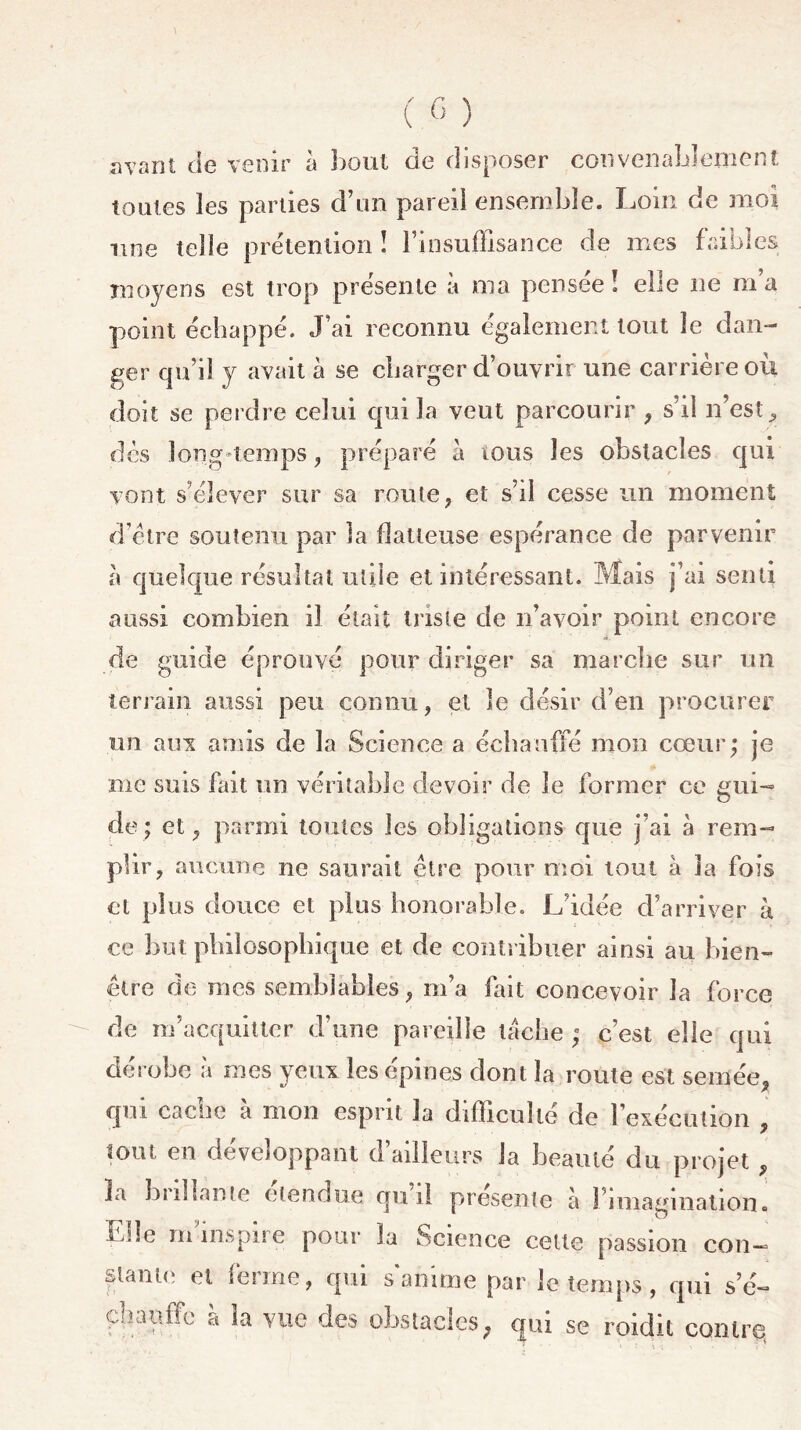 avant de venir à bout de disposer convenablement toutes les parties d’un pareil ensemble. Loin de moi une telle prétention î F in suffisance de mes faibles moyens est trop présente à ma pensée! elle ne m’a point échappé. J’ai reconnu également tout le dan- ger qu’il y avait à se charger d’ouvrir une carrière où doit se perdre celui qui la veut parcourir , s’il n’est, des long-temps, préparé à tous les obstacles qui vont s’élever sur sa route, et s’il cesse mi moment d’être soutenu par la flatteuse espérance de parvenir à quelque résultat utile et intéressant. Mais j’ai senti aussi combien il était triste de n’avoir point encore de guide éprouvé pour diriger sa marche sur un terrain aussi peu connu, et le désir d’en procurer un aux amis de la Science a échauffé mon cœur; je me suis fait un véritable devoir de le former ce gui- de ; et, parmi toutes les obligations que j’ai à rem- plir, aucune ne saurait être pour moi tout à la fois et plus douce et plus honorable. L’idée d’arriver à ce but philosophique et de contribuer ainsi au bien- être de mes semblables, m’a fait concevoir la force de m’acquitter d’une pareille tache ; c’est elle qui dérobe à mes yeux les épines dont la route est semée qui cache à mon esprit la difficulté de l’exécution tout en développant d’ailleurs la beauté du projet îa bîillame etendue qui! présente à 1 imagination, ü.de m impue pour la Science cette passion con- stante et ferme, qui s anime par le temps, qui s’é- chauffe à la vue des obstacles, qui se roidit contre,