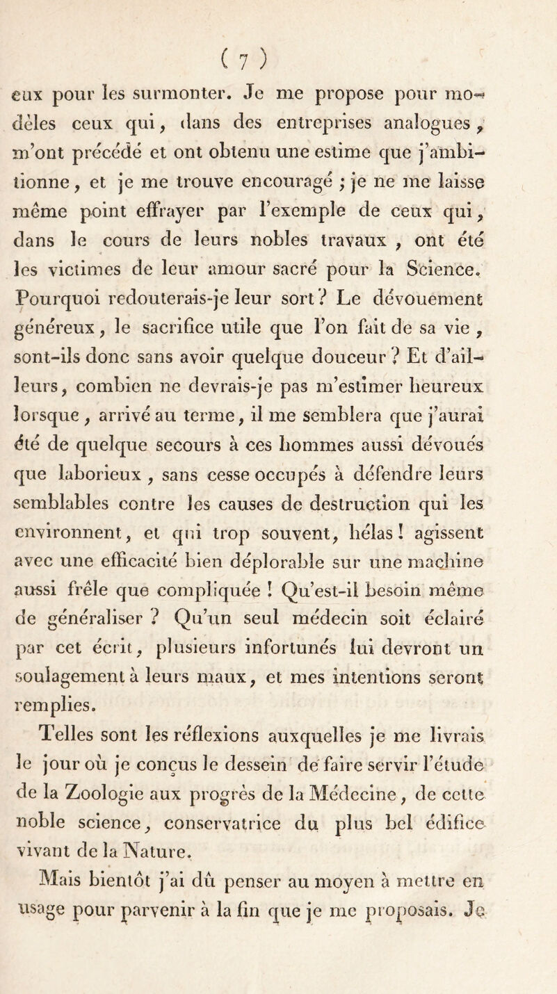 eux pour les surmonter. Je me propose pour mo~? dèles ceux qui , dans des entreprises analogues f m’ont précédé et ont obtenu une estime que j’ambi- tionne , et je me trouve encouragé ; je ne me laisse même point effrayer par l’exemple de ceux qui, dans le cours de leurs nobles travaux , ont été les victimes de leur amour sacré pour la Science. Pourquoi redouterais-je leur sort ? Le dévouement généreux, le sacrifice utile que l’on fait de sa vie , sont-ils donc sans avoir quelque douceur ? Et d’ail- leurs, combien ne devrais-je pas m’estimer heureux lorsque , arrivé au terme, il me semblera que j’aurai été de quelque secours à ces hommes aussi dévoués que laborieux , sans cesse occupés à défendre leurs semblables contre les causes de destruction qui les environnent, et qui trop souvent, hélas! agissent avec une efficacité bien déplorable sur une machine aussi frêle que compliquée ! Qu’est-il besoin même de généraliser ? Qu’un seul médecin soit éclairé par cet écrit, plusieurs infortunés lui devront un soulagement à leurs maux, et mes intentions seront remplies. Telles sont les réflexions auxquelles je me livrais le jour où je conçus le dessein de faire servir l’étude de la Zoologie aux progrès de la Médecine, de cette noble science, conservatrice du plus bel édifice vivant de la Nature. Mais bientôt j’ai dû penser au moyen à mettre en usage pour parvenir à la fin que je me proposais. Jç