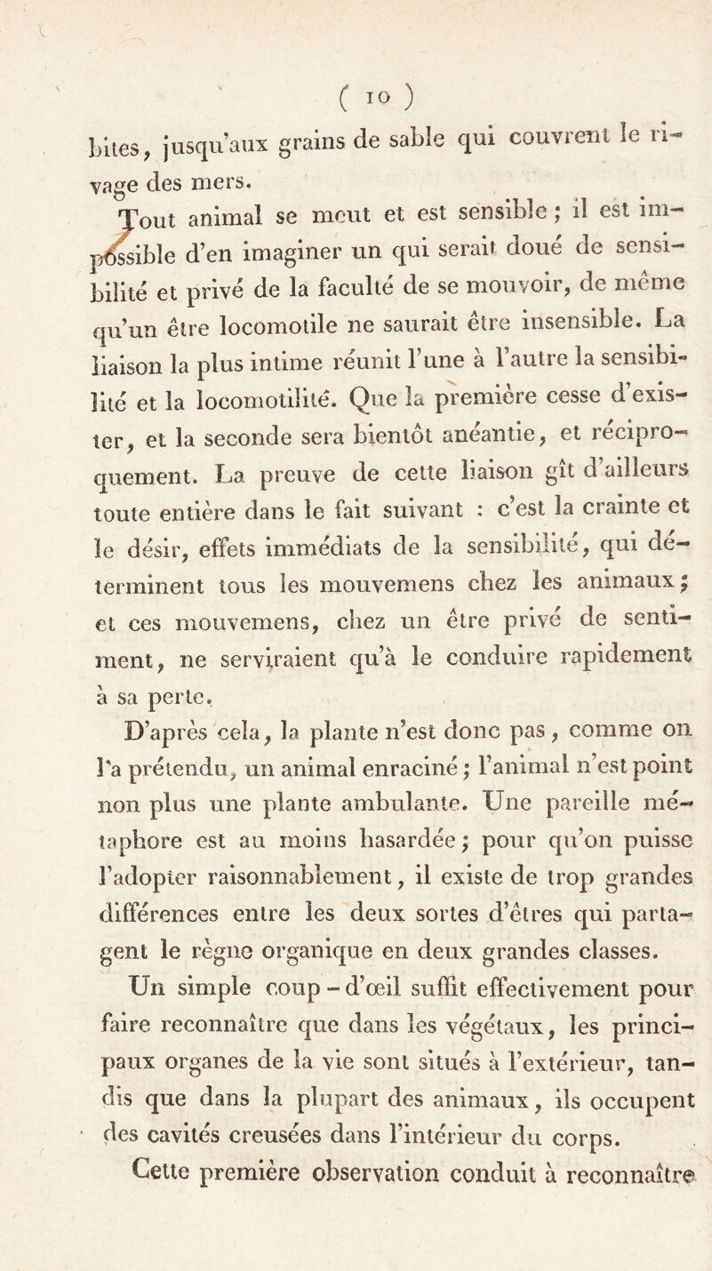 Lites, jusqu’aux grains de sable qui couvrent le ri- vage des mers. Tout animal se meut et est sensible ; il est im- possible d’en imaginer un qui serait doue de sensi- bilité et privé de la faculté de se mouvoir, de même qu’un être locomotile ne saurait être insensible. La liaison la plus intime réunit l’une à l’autre la sensibi- lité et la locomotiiitê. Que la première cesse d’exis- ter, et la seconde sera bientôt anéantie, et récipro- quement. La preuve de cette liaison gît d ailleurs toute entière dans le fait suivant : c’est la crainte et le désir, effets immédiats de la sensibilité, qui dé- terminent tous les mouvemens chez les animaux, et ces mouvemens, chez un être privé de senti- ment, ne serviraient qu’à le conduire rapidement à sa perle. D’après cela, la plante n’est donc pas, comme on Ta prétendu, un animal enraciné ; l’animal n’est point non plus une plante ambulante. Une pareille mé- taphore est au moins hasardée ; pour qu’on puisse l’adopter raisonnablement, il existe de trop grandes différences entre les deux sortes d’êtres qui parta- gent le règne organique en deux grandes classes. Un simple coup - d’œil suffit effectivement pour faire reconnaître que dans les végétaux, les princi- paux organes de la vie sont situés à l’extérieur, tan- dis que dans la plupart des animaux, ils occupent des cavités creusées dans l’intérieur du corps. Cette première observation conduit à reconnaître