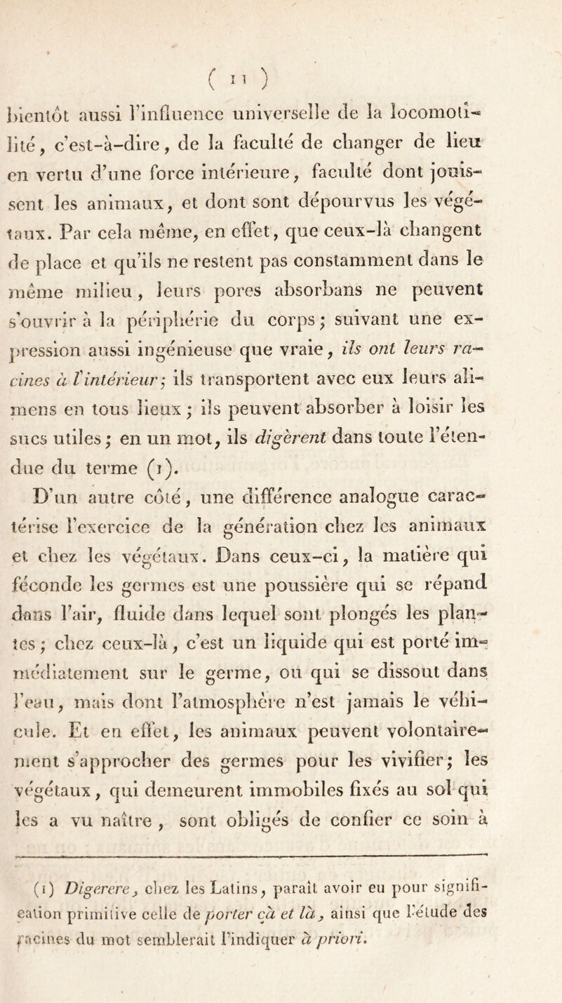 ( !' ) bientôt aussi l’influence universelle de la locomoti-* lité, c’est-à-dire, de la faculté de changer de lieu en vertu d’une force intérieure, faculté dont jouis- sent les animaux, et dont sont dépourvus les végé- taux. Par cela même, en effet, que ceux-là changent de place et qu’ils ne restent pas constamment dans le même milieu, leurs pores absorbans ne peuvent s’ouvrir à la périphérie du corps; suivant une ex- pression aussi ingénieuse que vraie, ils ont leurs va— çines à {intérieur; ils transportent avec eux leurs ali— mens en tous lieux ; ils peuvent absorber à loisir les sucs utiles; en un mot, ils digèrent dans toute l’éten- due du terme (i). D’un autre côté, une différence analogue carac-* térise l’exercice de la génération chez les animaux et chez les végétaux. Dans ceux-ci, la matière qui féconde les germes est une poussière qui se répand dans l’air, fluide dans lequel sont plongés les plan- tes ; chez ceux-là, c’est un liquide qui est porté im- médiatement sur le germe, ou qui se dissout dans l’eau, mais dont l’atmosphère n’est jamais le véhi- cule. Et en effet, les animaux peuvent volontaire- ment s’approcher des germes pour les vivifier; les végétaux, qui demeurent immobiles fixés au sol qui les a vu naître , sont obligés de confier ce soin à (i) Digerere> chez les Latins, parait avoir eu pour signifi- cation primitive celle de porter ca et la 9 ainsi que l'élude des facines du mot semblerait l'indiquer a priori.