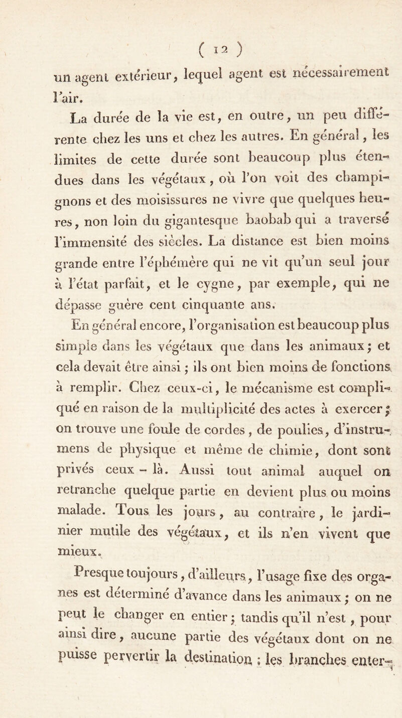 un agent extérieur, lequel agent est nécessairement Pair. La durée de la vie est, en outre, un peu diffé- rente chez les uns et chez les autres. En général, les limites de cette durée sont beaucoup plus éten- dues dans les végétaux , où l’on voit des champi- gnons et des moisissures ne vivre que quelques heu- res, non loin du gigantesque baobab qui a traversé l’immensité des siècles. La distance est bien moins grande entre l’éphémère qui ne vit qu’un seul jour à Fétat parfait, et le cygne, par exemple, qui ne dépasse guère cent cinquante ans. En général encore, l’organisation est beaucoup plus simple dans les végétaux que dans les animaux ; et cela devait être ainsi ; ils ont bien moins de fonctions a remplir. Chez ceux-ci, le mécanisme est compli- qué en raison de la multiplicité des actes à exercer £ on trouve une foule de cordes , de poulies, d’instru- mens de physique et même de chimie, dont sont prives ceux - là. Aussi tout animal auquel on retranche quelque partie en devient plus ou moins malade. Tous les jours, au contraire, le jardi- nier mutile des végétaux, et ils n’en vivent que mieux. Presque toujours, d’ailleurs , l’usage fixe des orga- nes est détermine d’avance dans les animaux ; on ne peut le changer en entier • tandis qu’il n’est , pour ainsi dire, aucune partie des végétaux dont on ne puisse pervertir la destination ; les branches enter-