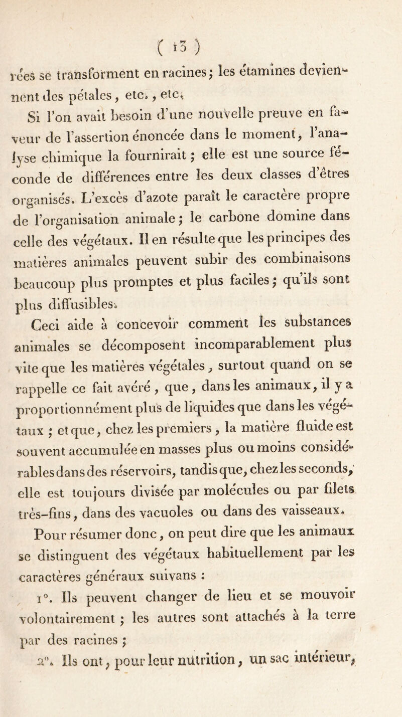 nent des pétales, etc, , etc. Si l’on avait besoin d’une nouvelle preuve en fa- veur de l’assertion énoncée dans le moment, l’ana- lyse chimique la fournirait ; elle est une source fé- conde de différences entre les deux classes d’êtres organisés. L’exces d azote parait le caiactere piopie de l’organisation animale ; le carbone domine dans celle des végétaux. lien résulte que les principes des matières animales peuvent subir des combinaisons beaucoup plus promptes et plus faciles ; qu ils sont plus diffusibles^ Ceci aide à concevoir comment les substances animales se décomposent incomparablement plus vite que les matières végétales -, surtout quand on se rappelle ce fait avéré , qne , dans les animaux, il y & proportionnément plus de liquides que dans les végé- taux ; et que, chez les premiers , la matière fluide est souvent accumulée en masses plus ou moins conside^ rablesdansdes réservoirs, tandis que, chez les seconds, elle est toujours divisée par molécules ou par filets très-fins, dans des vacuoles ou dans des vaisseaux» Pour résumer donc, on peut dire que les animaux se distinguent des végétaux habituellement par les caractères généraux suivans : i°. Ils peuvent changer de lieu et se mouvoir volontairement ; les autres sont attaches a la terre par des racines ; a1'» Us ont; pour leur nutrition, un sac intérieur^