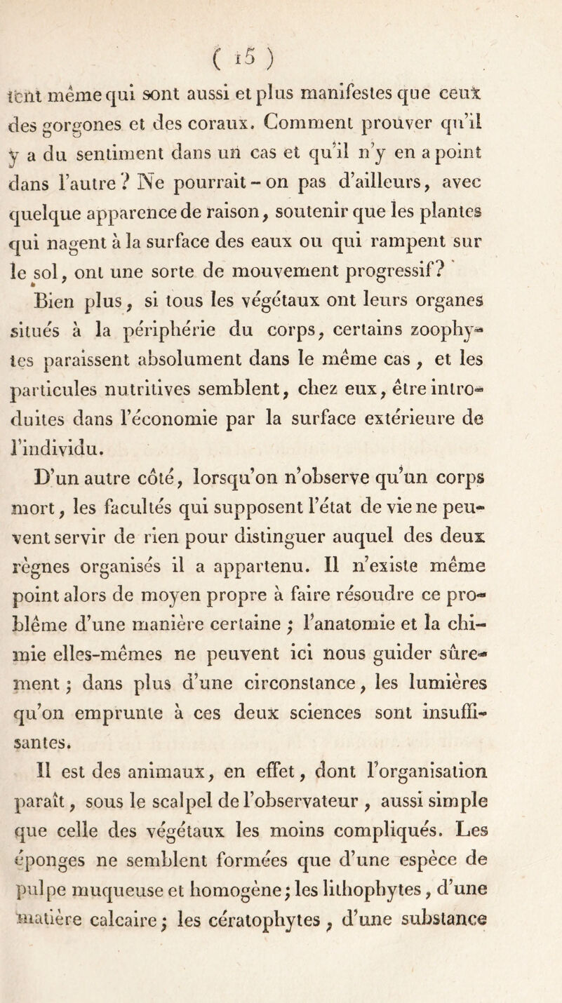 ( ‘5 ) t'eut même qui sont aussi et plus manifestes que ceux des gorgones et des coraux. Comment prouver qu’il y a du sentiment dans un cas et qu’il n’y en a point dans l’autre ? Ne pourrait-on pas d’ailleurs, avec quelque apparence de raison, soutenir que les plantes qui nagent à la surface des eaux ou qui rampent sur le sol, ont une sorte de mouvement progressif? Bien plus, si tous les végétaux ont leurs organes situés à la périphérie du corps, certains zoophy- tes paraissent absolument dans le même cas , et les particules nutritives semblent, chez eux, être intro- duites dans l’économie par la surface extérieure de l’individu. D’un autre côté, lorsqu’on n’observe qu’un corps mort, les facultés qui supposent l’état de vie ne peu- vent servir de rien pour distinguer auquel des deux règnes organisés il a appartenu. Il n’existe même point alors de moyen propre à faire résoudre ce pro- blème d’une manière certaine ; l’anatomie et la chi- mie elles-mêmes ne peuvent ici nous guider sûre- ment ; dans plus d’une circonstance, les lumières qu’on emprunte à ces deux sciences sont insuffi- santes. Il est des animaux, en effet, dont l’organisation paraît, sous le scalpel de l’observateur , aussi simple que celle des végétaux les moins compliqués. Les éponges ne semblent formées que d’une espèce de pulpe muqueuse et homogène ; les lilhophytes, d’une matière calcaire ; les cératophytes , d’une substance