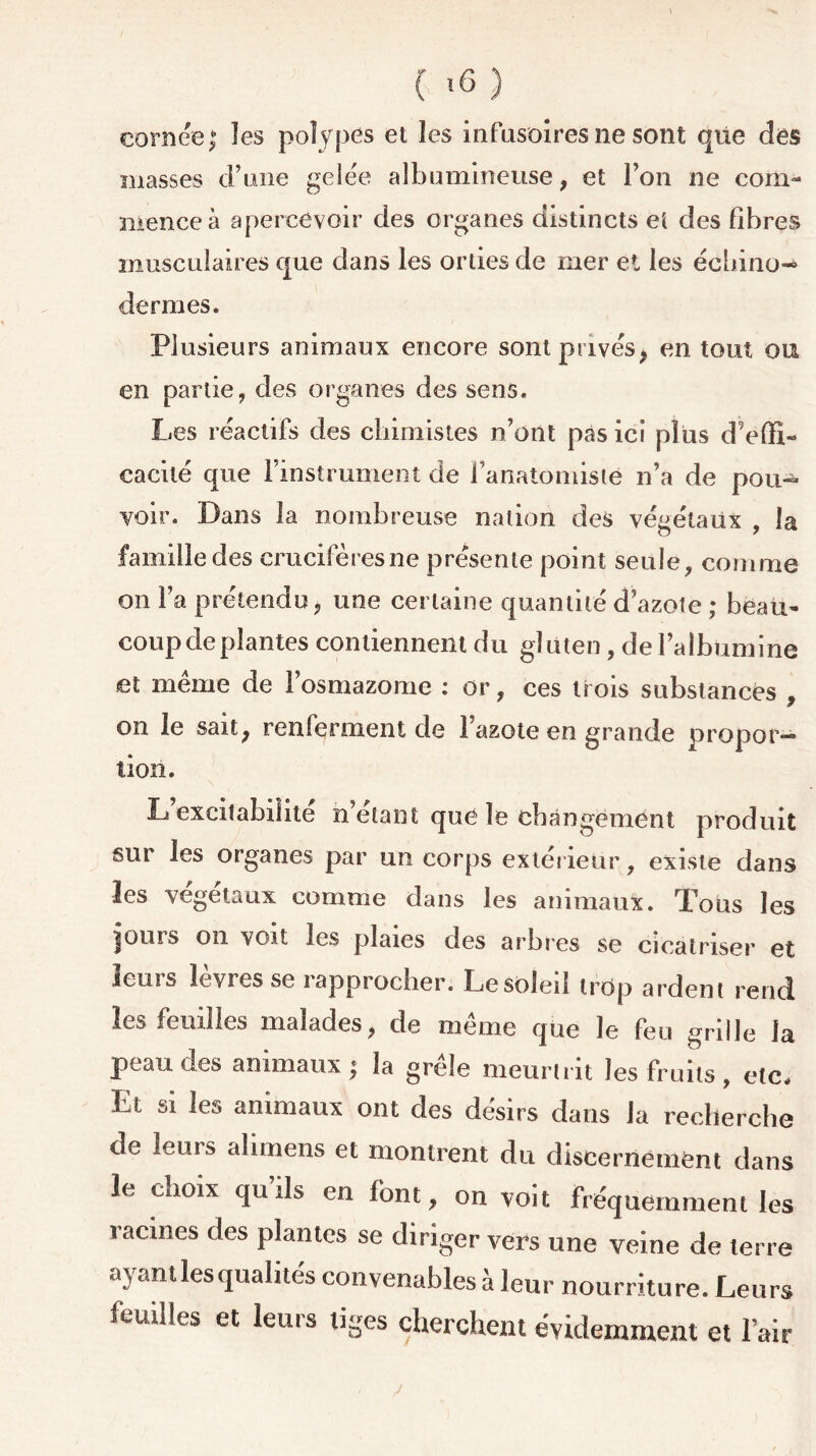 cornée; les polypes et les infusoires ne sont que des masses d’une gelée albumineuse, et l’on ne com- mence à apercevoir des organes distincts et des fibres musculaires que dans les orties de mer et les échino- dermes. Plusieurs animaux encore sont privés, en tout ou en partie, des organes des sens. Les réactifs des chimistes n’ont pas ici plus d’effi- cacité que l’instrument de l’anatomiste n’a de pou- voir. Dans la nombreuse nation des végétaux , la famille des crucifères ne présente point seule, comme on l’a prétendu, une certaine quantité d’azote ; beau- coup de plantes contiennent du gluten, de l’albumine et même de l’osmazome : or, ces trois substances , on le sait, renferment de l’azote en grande propor- tion. L excitabilité n’elant que le changement produit sur les organes par un corps extérieur, existe dans les végétaux comme dans les animaux. Tous les jours on voit les plaies des arbres se cicatriser et leurs lèvres se rapprocher. Le soleil trop ardent rend les feuilles malades, de même que le feu grille la peau des animaux; la grêle meurtrit les fruits , etc. Et si les animaux ont des désirs dans Ja recherche de leurs alimens et montrent du discernement dans le cnoix qu ils en font, on voit fréquemment les racines des plantes se diriger vers une veine de terre ayant les qualités convenables à leur nourriture. Leurs feuilles et leurs tiges cherchent évidemment et l’air