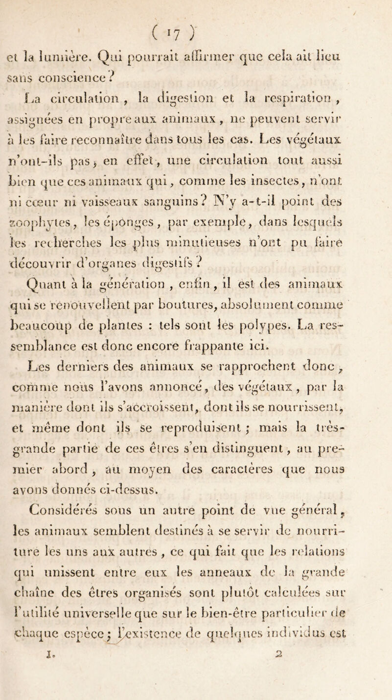 et la lumière. Qui pourrait affirmer que cela ait lieu . V sans conscience : La circulation , la digestion et la respiration , assignées en propre aux animaux, ne peuvent servir à les faire reconnaître dans tous les cas. Les végétaux rfont-ils pas* en effet , une circulation tout aussi Lien que ces animaux qui, comme les insectes, nont ni cœur ni vaisseaux sanguins ? NV a-t-il point des soophytes, les éponges, par exemple, dans lesquels les recherches les plus minutieuses n’ont pu faire découvrir d’organes digestifs ? Quant à la génération , enfin , il est des animaux qui se renouvellent par boutures, absolument comme beaucoup de plantes : tels sont les polypes. La res- semblance est donc encore frappante ici. Les derniers des animaux se rapprochent donc > comme nous bavons annoncé, des végétaux , par la manière dont ils s’accroissent, dont ils se nourrissent, et même dont ils se reproduisent ; mais la très- grande partie de ces êtres s’en distinguent, au pre- mier abord, au moyen des caractères que nous avons donnés ci-dessus. Considérés sous un autre point de vue général, les animaux semblent destinés à se servir de nourri- ture les uns aux autres , ce qui fait que les relations qui unissent entre eux les anneaux de la grande chaîne des êtres organisés sont plutôt calculées sur l’utilité universelle que sur le bien-être particulier de fffinnne osnorn • IVïLfprjce de CfUcLiUCS individus CSt