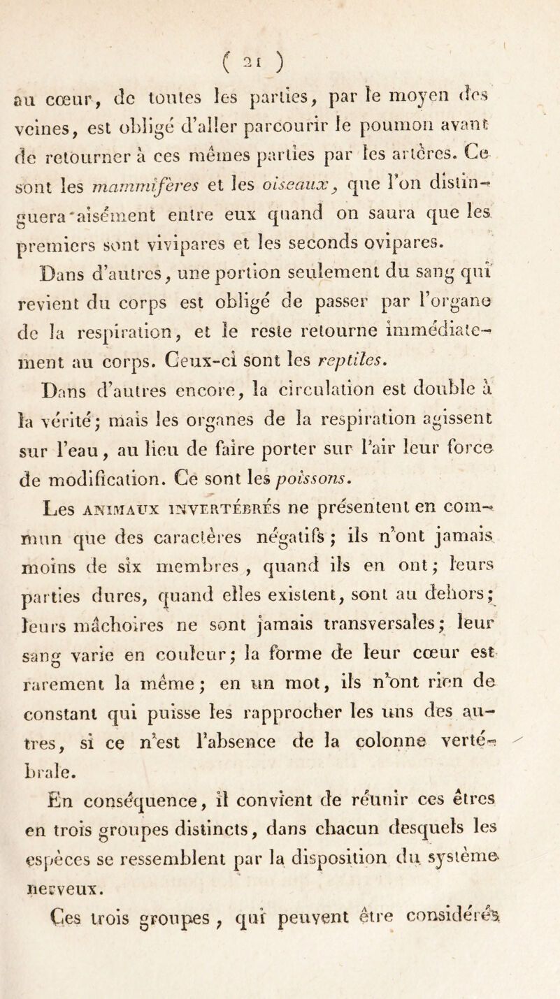 ( ) au cœur, de toutes les parties, par le moyen des veines, est obligé d’aller parcourir le poumon avant de retourner à ces mêmes parties par les artères. Ce sont les mammifères et les oiseaux_, que Ion distin- guera‘aisément entre eux quand on saura que les premiers sont vivipares et les seconds ovipares. Dans d’autres, une portion seulement du sang qui revient du corps est obligé de passer par l’organe de la respiration, et le reste retourne immédiate- ment au corps. Ceux-ci sont les reptiles. Dans d’autres encore, la circulation est double à la vérité* mais les organes de la respiration agissent sur l’eau, au lieu de faire porter sur Pair leur force de modification. Ce sont les poissons. Les animaux invertébrés ne présentent en coin-* rrnin que des caractères négatifs ; ils n’ont jamais moins de six membres , quand ils en ont ; leurs parties dures, quand elles existent, sont au dehors; leurs mâchoires ne sont jamais transversales; leur sang varie en couleur; la forme de leur cœur est rarement la meme; en un mot, ils n*ont rien de constant qui puisse les rapprocher les uns des au- tres, si ce n’est l’absence de la colonne verté- brale. En conséquence, il convient de réunir ces êtres en trois groupes distincts, dans chacun desquels les espèces se ressemblent par la disposition du système nerveux. Çes trois groupes ; qui peuvent être considérée