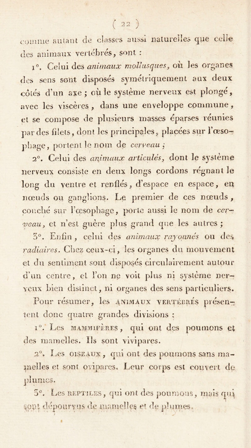 comme autant de classes aussi naturelles que celte des animaux vertébrés, sont : i°. Celui des animaux mollusquesy ou les organes des sens sont disposés symétriquement aux deux côtés d’un axe ; où le système nerveux est plongé, avec les viscères , dans une enveloppe commune , cl se compose de plusieurs masses éparses réunies par des filets , dont les principales, placées sur i’œso- pliage, portent le nom de cerveau; 2°. Celui des animaux articulés, dont le système nerveux consiste en deux longs cordons régnant le long du ventre et renflés, d’espace en espace, en nœuds ou ganglions. Le premier de ces nœuds , couché sur Fœsophage, porte aussi le nom de cer- veau, et n’est guère plus grand que les autres ; 5°. Enfin , celui des animaux rayonnés ou des radiaires. Chez ceux-ci, les organes du mouvement et du sentiment sont disposés circulairement autour d'un centre, et l’on ne voit plus ni système ner- veux bien distinct, ni organes des sens particuliers. Pour résumer, les animaux vertébrés présen- tent donc quatre grandes divisions ; i°. Les mammifères, qui ont des poumons e$ des mamelles. ïîs sont vivipares. 2°. Les oiseaux, qui ont des poumons sans ma- melles et sont ovipares. Leur corps est couvert de plumes. 5°. ■*» V «v* v *• * • . f ' Les reptiles, qui ont dépourvus de marne § poumons , mais qui- t ,-v ,A JL. ü Vf, .J § et de pîurnes. «