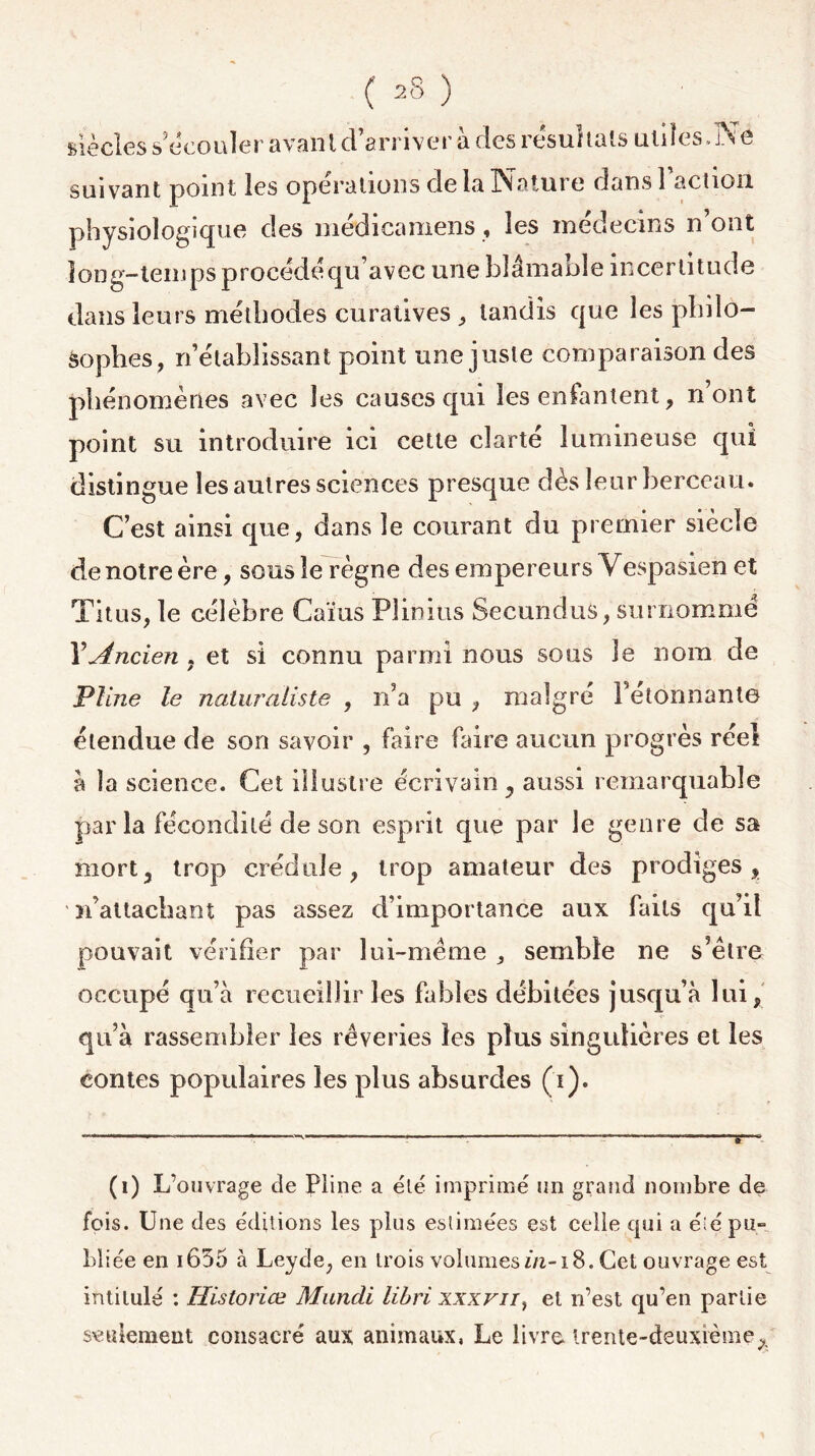 siècles s’écouler avant d’arriver à des résultats utiles.Ne suivant point les opérations de la Nature dans Faction physiologique des médicamens , les médecins n’ont long-temps procédé qu’avec une blâmable incertitude dans leurs méthodes curatives , tandis que les philo- sophes, n’établissant point une juste comparaison des phénomènes avec les causes qui les enfantent, n’ont point su introduire ici cette clarté lumineuse qui distingue les autres sciences presque dès leur berceau. C’est ainsi que, dans le courant du premier siècle denotreère, sous le règne des empereurs Yespasien et Titus, le célèbre Caïus Plinius Secundus, surnomme Y Ancien , et si connu parmi nous sous le nom de Pline le naturaliste , n’a pu , malgré Fetônriante étendue de son savoir , faire faire aucun progrès réel à la science. Cet illustre écrivain, aussi remarquable parla fécondité de son esprit que par le genre de sa mort, trop crédule, trop amateur des prodiges, ' n’attachant pas assez d’importance aux faits qu’il pouvait vérifier par lui-même semble ne s’être occupé qu’à recueillir les fables débitées jusqu’à lui, qu’à rassembler les rêveries les plus singulières et les contes populaires les plus absurdes (i). (i) L’ouvrage de Pline a été imprimé un grand nombre de fois. Une des éditions les plus estimées est celle qui a été pu- bliée en 1655 à Leyde, en trois volumes in-i 8. Cet ouvrage est intitulé : Historiœ Mundi libri xxxvn, et n’est qu’en partie seulement consacré aux animaux, Le livre, trente-deuxième^