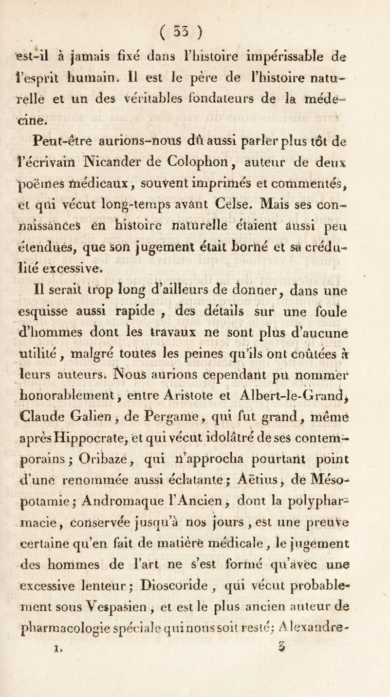 est-il à jamais fixé dans l’histoire impérissable de l’esprit humaino 11 est le père de l’histoire natu- relle et un des véritables fondateurs de la méde- cine. Peut-être aurions-nous dû aussi parler plus tôt de l’écrivain Nicander de Colophon, auteur de deux poèmes médicaux, souvent imprimés et commentés, et qui vécut long-temps avânt Celse. Mais ses con- naissances èn histoire naturelle étaient aussi peu étendues, que son jugement était borné et sa crédu- lité excessive. Il serait trop long d’ailleurs de donner, dans une esquisse aussi rapide , des détails sur une foule d’hommes dont les travaux ne sont plus d’aucune é , 5 ' ; ^ utilité, malgré toutes les peines qu’ils ont coûtées h leurs auteurs. INous aurions cependant pti nommer honorablement, entre Aristote et Aîbert-le-Grand* Claude Galien j de Perganle, qui fut grand, même , ■ < après Hippocrate, et qui vécut idolâtré de ses contem- porains ; Oribaze, qui n’approcha pourtant point d’une renommée aussi éclatante ; Aëtius 9 de Méso- potamie ; Andromaque l’Ancien, dont la polyphar- macie, conservée jusqu’à nos jours , est une preuve certaine qu’en fait de matièrë médicale , le jugement des hommes de l’art ne s’est formé qu’avec une excessive lenteur ; Dioscoride , qui vécut probable- ment sous V es p a si en , et est le plus ancien auteur de pharmacologie spéciale qui nous soit resté; Alexandre- j.