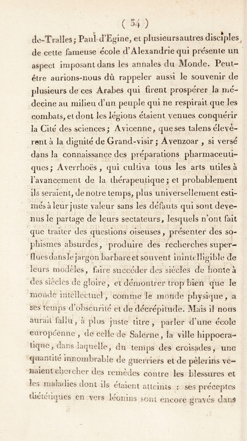 dc-Tralles; Paul--d’Egine, e£ plusieurs autres disciples de cette fameuse école d’Alexandrie qui présente un aspect imposant dans les annales du Monde. Peut- être aurions-nous dû rappeler aussi le souvenir de plusieurs de ces Arabes qui firent prospérer la mé- decine au milieu d’un peuple qui ne respirait que les combats, et dont les légions étaient venues conquérir la Cité des sciences; Avicenne, que ses laîens élevè- rent à la dignité de Grand-visir ; Avenzoar , si versé dans la connaissance des préparations pharmaceuti- ques; Averriioës , qui cultiva tous les arts utiles à l'avancement cle la thérapeutique; et probablement ils seraient, de notre temps, plus universellement esti- més à leur juste valeur sans les défauts qui sont deve- nus le partage de leurs sectateurs, lesquels n’ont fait que traiter des questions oiseuses, présenter des so- phismes absurdes, produire des recherches super- flues dansle jargon barbareet souvent inintelligible de leurs modèles, faire succéder des siècles de honte à des siècles de gloire, et démontrer trop bien que le mondé intellectuel, comme le monde physique, a ses temps d’obscurité et de décrépitude. Mais il nous aurait fallu, a plus juste titre, parler d’une école européenne , de celle de Salerne, la ville hippocra- tique, dans laquelle, du temps des croisades, une quantité innombrable de guerriers et de pèlerins ve- naient cnei cher des rcmedes contre les blessures et les maladies dont ils étaient atteints : ses préceptes dié uniques en vers léonins sont encore gravés dans O