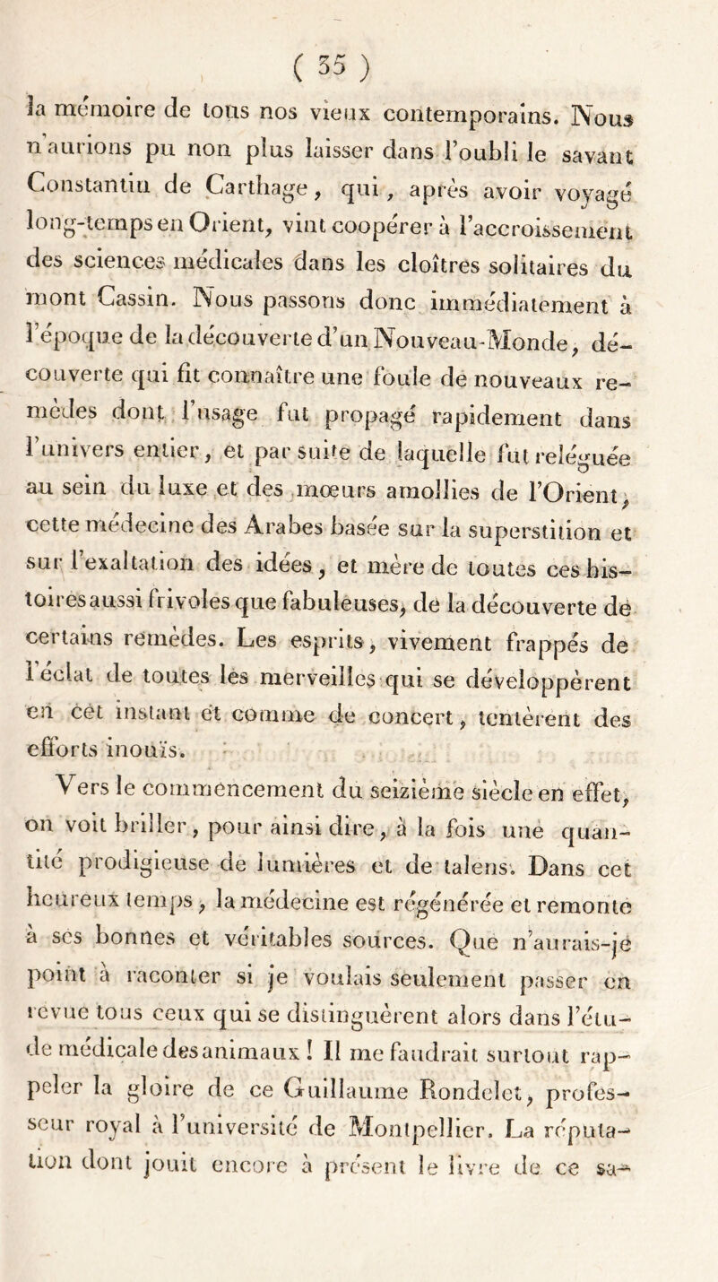 la mémoire de ions nos vieux contemporains. Nous n aurions pu non plus laisser dans l’oubli le savant Constantin de Carthage, qui, après avoir voyage 1 • m ^ O long-temps en Orient, vint coope'rer à l’accroissement des sciences medicales dans les cloîtres solitaires du mont Cassin. Nous passons donc immédiatement à l’époque de la découverte d’un Nouveau-Monde, dé- couverte qui fit connaître une foule de nouveaux re- mèdes dont 1 usage fut propagé rapidement dans 1 univers entier, et par suite de laquelle fut reléguée au sein du luxe et des mœurs amollies de l’Orient, cette médecine des Arabes basee sur la superstition et sur 1 exaltation des idees, et mere de toutes ces bis— ton es aussi fiivolesque fabuleuses, de la decouverte dé certains remèdes. Les esprits, vivement frappés de 1 éclat de toutes les merveilles qui se développèrent en cet instant et comme de concert, tentèrent des efforts inouïs. Vers le commencement du seizième siècle en effet, on voit briller, pour ainsi dire, à la fois une quan- tité prodigieuse de lumières et de lalens. Dans cet heureux temps , la medecme est régénérée et remonte à scs bonnes et véritables sources. Que n’aurais-jé point a raconter si je voulais seulement passer en revue tous ceux qui se distinguèrent alors dans l’étu- de médicale des animaux ! Il me faudrait surtout rap- peler la gloire de ce Guillaume Rondelet, profes- seur royal à l’universile de Montpellier. La répula-» lion dont jouit encore à présent le livre de ce sa-