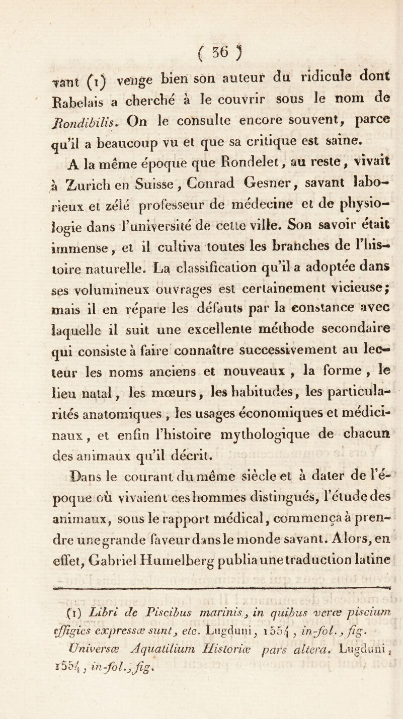 Tâm (i) venge bien son auteur du ridicule dont Rabelais a cherche à le couvrir sous le nom de jRondibilis. On le consulte encore souvent, parce qu’il a beaucoup vu et que sa critique est saine. A la même époque que Rondelet, au reste, vivait à Zurich en Suisse, Conrad Gesner, savant labo- rieux et zélé professeur de médecine et de physio- logie dans l’université de cette ville. Son savoir était immense, et il cultiva toutes les branches de l’his- toire naturelle. La classification qu’il a adoptée dans ses volumineux ouvrages est certainement vicieuse; mais il en répare les défauts par la constance avec laquelle il suit une excellente méthode secondaire qui consiste à faire connaître successivement au lec- teur les noms anciens et nouveaux , la forme , le lieu natal, les mœurs, les habitudes, les particula- rités anatomiques , les usages économiques et médici- naux , et enfin l’histoire mythologique de chacun des animaux qu’il décrit. Dans le courant du même siècle et à dater de l e- poque où vivaient ces hommes distingués, l’étude des animaux, sous le rapport médical, commença à pren- dre une grande faveur dois le monde savant. Alors, eu effet, Gabriel Humelberg publia une traduction latine (i) Libri de Piscîbus marinis 3 in quibus veræ piscium effigies expressæ sunt3 etc. Lugduni, i55/j , in-fol., f/g. Universœ Aquatilium Historiée pars altéra. Lugduni, î55/t ; in-fol.jjîg. '■