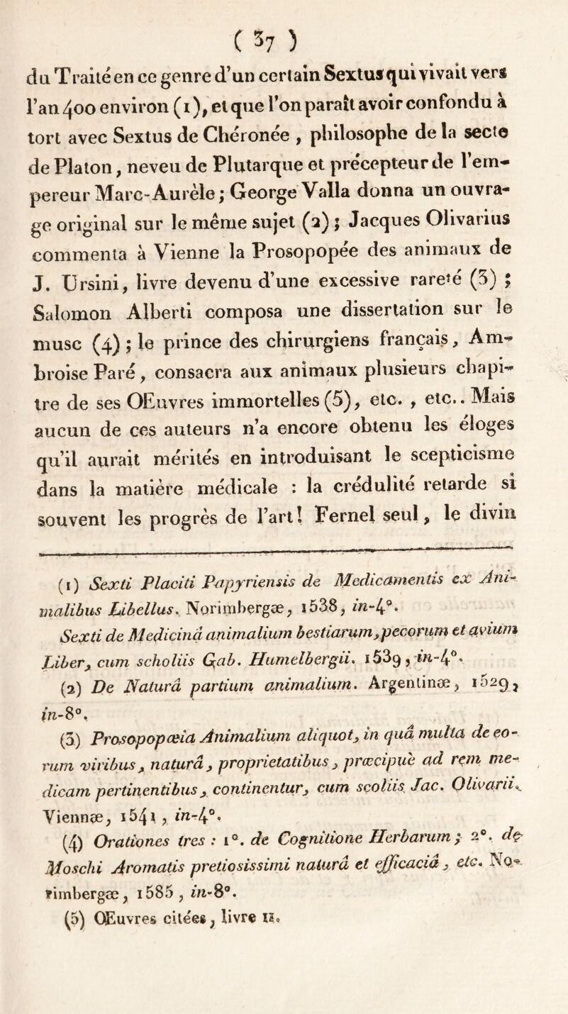 du Traite en ee genre d’un cerlain Sextusquivivait vers l’an 400 environ ( 1 ), et que l’on paraît avoir confondu a tort avec Sextus de Chéronée , philosophe de la secte de Platon, neveu de Plutarque et précepteur de l’em- pereur Marc-Aurèle \ George Valla donna un ouvra- ge original sur le même sujet (2) \ Jacques Ohvarius commenta à Vienne la Prosopopee des animaux de J. Ursini, livre devenu d’une excessive rareté (5) ; Salomon Alberti composa une dissertation sur le musc (4) ; le prince des chirurgiens français, Am- broise Paré, consacra aux animaux plusieurs chapi- tre de ses OEuvres immortelles (5), etc. , etc.. Mais aucun de ces auteurs n’a encore obtenu les eloges qu’il aurait mérités en introduisant le scepticisme dans la matière médicale : la crédulité retarde si souvent les progrès de l’art! Fernel seul 9 le divin (1) Sexti Placiti Papyriemis de Medicamentis ex Am- malibus Libellus. Norinibçrgæ; î538? in-lf. Sexti de Medicinâ animalium bestiarumyiecomm et ayium Liberj cum scholiis Qab. Humelbergii. i53g? in-lp. (2) De Naturâ partium animalium. Argennnæ> i;)29* fri-8°, (5) Prasopopceia Animalium aliquot, in quâ multa de eo- rum viribusA naturâ, proprietatibus , prœcipue ad rem me dicam pertinentibusx contincntur, cum sçoliis Jac. Olwaru<*. Yiennee, 154 *. * in-l^°. (4) Orationcs très : i°. de Cognilione Herbarum; 20. dç Moschi Aromatis pretiosissimi nalurâ et efficaciâ , etc. No*. Timbergæ, 1585 , iti’8°. ^5) Couvres citées ; livre xi*