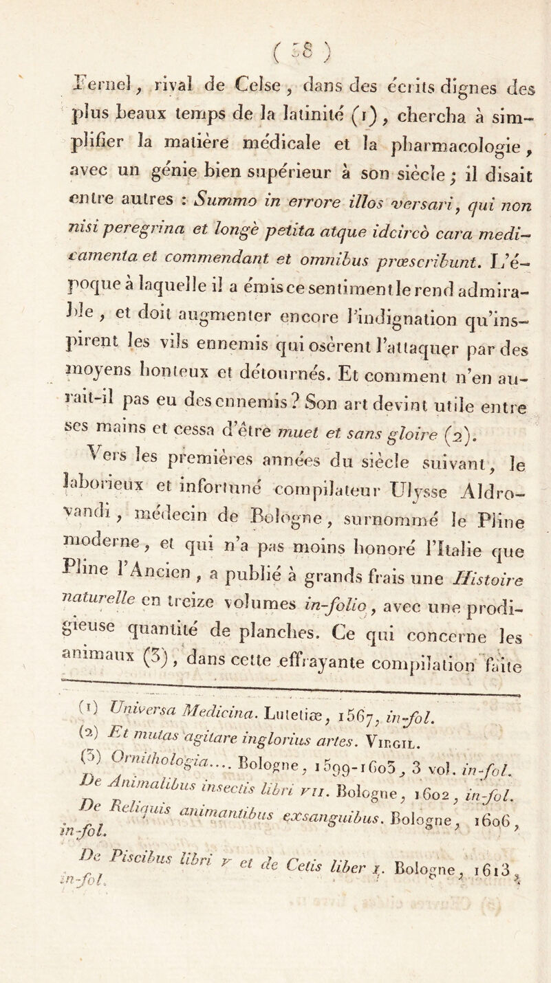 ( ) Ferneî ; rival de Celse , dans des écrits dignes des plus Beaux temps de la latinité (i), chercha à sim- plifier la matière médicale et la pharmacologie . avec un génie bien supérieur à son siècle; il disait entre autres : Summo in errore illos ver sari, qui non nisi peregrina et longe petita atque idcirco cara medi- l amenta et commandant et omnibus prcescrihunt. I/é— poqueà laquelle il a émiscesentimentlerend admira- ble , et doit augmenter encore 1 indignation qu’ins- puent les vils ennemis qui osèrent Fattaquçr par des moyens honteux et détournés. Et comment n en au- l’ait—il pas eu des ennemis? Son art devint utile entre scs mains et cessa d’ètre muet et sans gloire (n). ^eis ies premières années du siècle suivant, le laborieux et infortuné compilateur Ulysse Aldro- vanc^ > me<Iecin de Bologne, surnommé le Pline moderne, et qui n’a pas moins honoré l’Italie que Phne l’Ancien , a publié à grands frais une Histoire naturelle en treize volumes in-folio, avec une prodi- gieuse quantité de planches. Ce qui concerne les animaux (3), dans cette effrayante compilation faite ,0 Universel Medicina. Luletiæ, 1667, in fol. Et mutas agitare inglorius artes. Virgil. (y Ornuhologia.... Bologne, j599-,Go5, 3 vol. in-fol. g fnahbus inseeds libri vu. Bologne, ,602, in-fol. . J. c‘trluis animantibus exsanguibus. Bologne, 1606, mfol, 9 7 ? U 0 Pi s ci bus libri y cl rJp vi r> i . ^ cle tetis hber i. Bologne, i6i3 , in fol