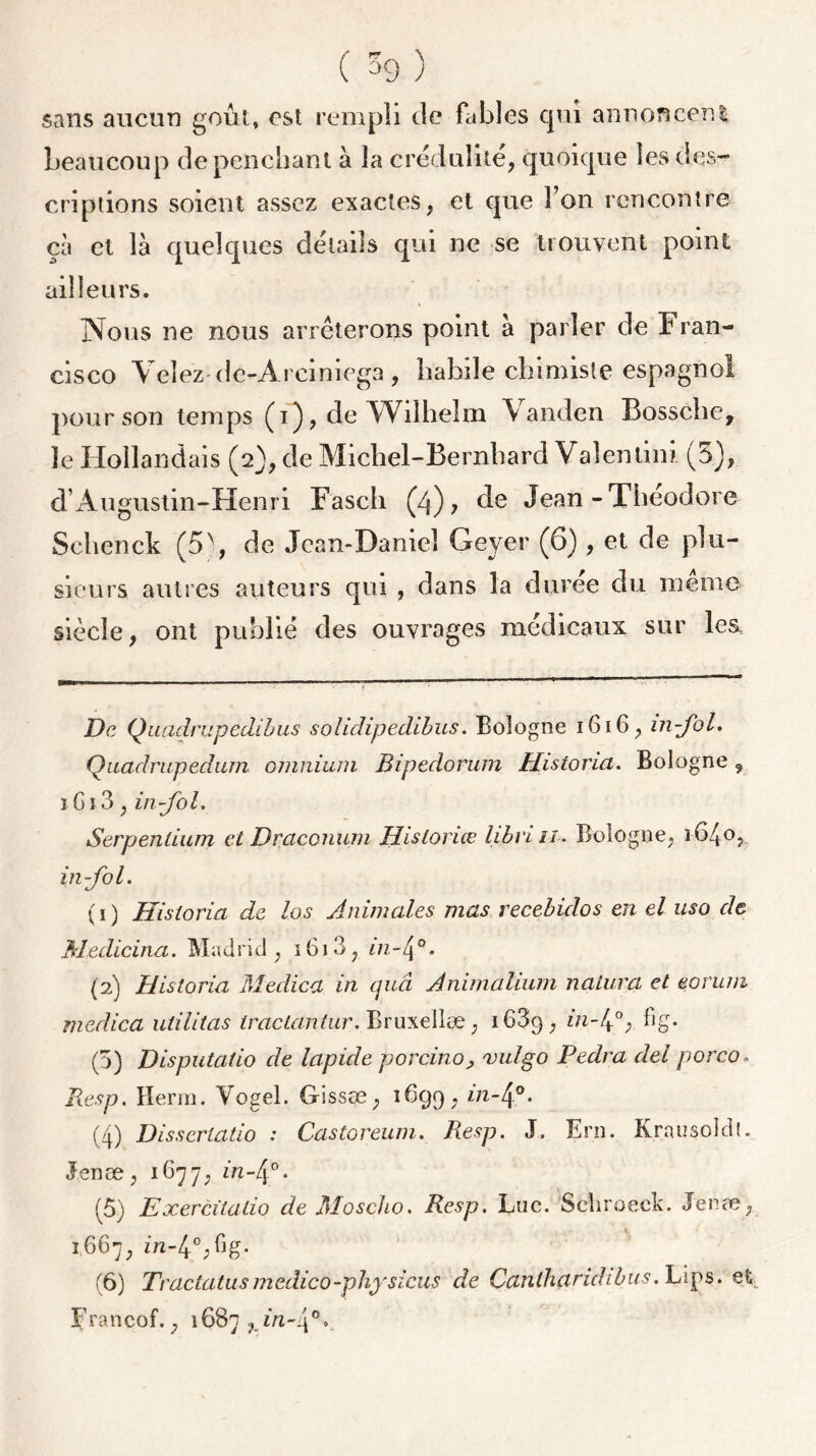 sans aucun goût, est rempli de fables qui annoncent beaucoup de penchant à la crédulité, quoique les des- criptions soient assez exactes, et que l’on rencontre ça et là quelques détails qui ne se trouvent point ailleurs. Nous ne nous arrêterons point à parler de Fran- cisco Veîez de-Areiniega, habile chimiste espagnol pour son temps , de Wilhelm Vanden Bosselle, le Hollandais (2), de Michel-Bernhard Valentin) (5), d’Augustin-Henri Fasch (4), de Jean-Théodore Sclienck (5\ de Jean-Daniel Geyer (6) , et de plu- sieurs autres auteurs qui , dans la durée du même siècle, ont publié des ouvrages médicaux sur les jDe Quadrupedibus solidipedibus. Bologne 1616, in-Jbl. Quadrupedum omnium Bipedorum Historia. Bologne , î Gi3, in fol. Serpenlium et Draconum Historiœ libriii. Bologne, 1640, in-fol. (1) Historia de los Animales mas recebidos en el uso de Medicina. Madrid, 1613, in-4°. (2) Historia Medica in cjuâ Animalium natura et eorum medica utilitas tractantur. Bruxellæ, i63g, 111-4°; %• (5) Disputalio de lapide porcino, vulgo Pedra del porco. Resp. Herm. Vogel. Gissœ, 1699, in4°* (4) Disscrlatio : Castoreum. Resp. J. Ern. Krausoldl. J.enæ, 1677, in-[\°. (5) Exercitatio de Moscho. Resp. Luc. Schroeck. Jenæ, 1667, in-4°;fJg- (6) Tractatusmedico-physicus de Canthciridibus. Lips. et ïfrancof., 16B7