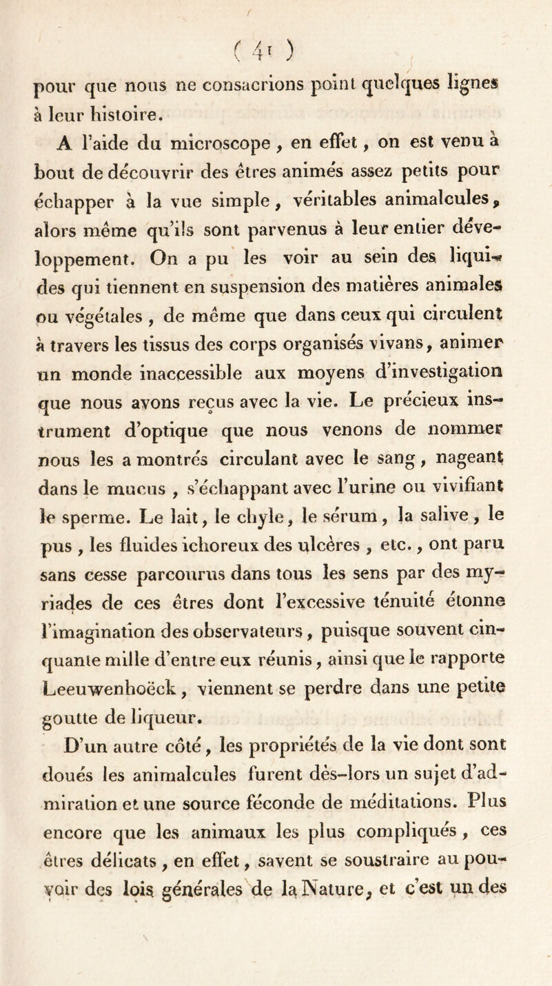 ( ( 4' ) pour que nous ne consacrions point quelques lignes a leur histoire. A l’aide du microscope , en effet, on est venu a bout de découvrir des êtres animés assez petits pour échapper à la vue simple, véritables animalcules9 alors même qu’ils sont parvenus à leur entier déve- loppement. On a pu les voir au sein des liquL» des qui tiennent en suspension des matières animales ou végétales , de même que dans ceux qui circulent à travers les tissus des corps organisés vivans, animer un monde inaccessible aux moyens d’investigation que nous avons reçus avec la vie. Le précieux ins- trument d’optique que nous venons de nommer nous les a montrés circulant avec le sang, nageant dans le mucus , s’échappant avec l’urine ou vivifiant le sperme. Le lait, le chyle, le sérum, la salive, le pus , les fluides ichoreux des ulcères , etc., ont paru sans cesse parcourus dans tous les sens par des my- riades de ces êtres dont l’excessive ténuité étonne % • rimagination des observateurs, puisque souvent cin- quante mille d’entre eux réunis, ainsi que le rapporte Leeuwenhoëch, viennent se perdre dans une petite goutte de liqueur. D’un autre côté, les propriétés de la vie dont sont doués les animalcules furent dès-lors un sujet d’ad- miration et une source féconde de méditations. Plus encore que les animaux les plus compliqués , ces êtres délicats , en effet, savent se soustraire au pou- voir des lois générales de la Nature, et c’est un des