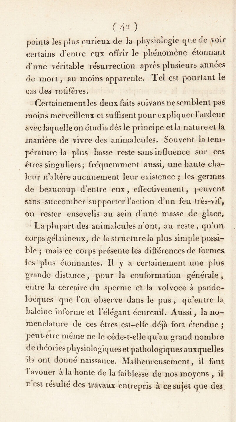points les plus curieux de la physiologie que de voir certains d’entre eux offrir le phénomène étonnant d’une véritable résurrection après plusieurs années de mort, au moins apparente. Tel est pourtant le cas des rôti Pères. Certainement les deux faits suivans ne semblent pas moins merveilleux et suffisent pour expliquer l’ardeur avec laquelle on étudia dès le principe et la nature et la manière de vivre des animalcules. Souvent la tem- pérature la plus basse reste sans influence sur ces êtres singuliers^ fréquemment aussi, une haute cha- leur n’altère aucunement leur existence ; les germes de beaucoup d’entre eux, effectivement, peuvent sans succomber supporter Faction d’un feu très-vif, ou rester ensevelis au sein d une masse de glace, La plupart des animalcules n’ont, au reste , qu’un corps gélatineux, de la slructurela plus simple possi- ble ; mais ce corps présente les différences de formes, les plus étonnantes. Il y a certainement une plus grande distance, pour la conformation générale , entre la cercaire du sperme et la vol voce à pande- îocques que l’on observe dans le pus , qu’entre la baleine informe et l’élégant écureuil. Aussi, la no- menclature de ces êtres est-elle déjà fort étendue j peut-etre même ne le cède-t-elle qu’au grand nombre de théories physiologiques et pathologiques auxquelles ils ont donné naissance. Malheureusement, il faut 1 avouer à la honte de la faiblesse de nos moyens , il n est résulté des travaux entrepris à ce sujet que des.