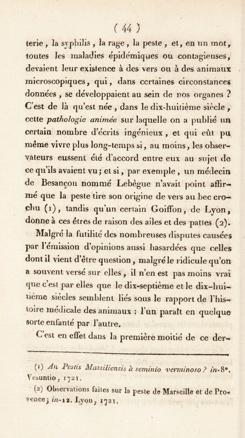terie , ïa syphilis , îa rage , îa peste , et, en un mot,, toutes les maladies épidémiques ou contagieuses, devaient leur existence à des vers ou à des animaux microscopiques, qui, dans certaines circonstances données , se développaient au sein de nos organes ? C’est de là qu’est née , dans le dix-huitième siècle , cette pathologie animée sur laquelle on a publié un certain nombre d’écrits ingénieux , et qui eût pu même vivre plus long-temps si, au moins, les obser- vateurs eussent été d’accord entre eux au sujet de ce qu’ils avaient vu j et si, par exemple , un médecin de Besançon nommé Lebègue n’avait point afïir- mé que la peste tire son origine de vers au bec cro- chu (i), tandis qu’un certain Goifïbn, de Lyon, donne à ces êtres de raison des ailes et des paties (2). Maigre îa futilité des nombreuses disputes causées par 1 émission d’opinions aussi hasardées que celles dont il vient d elre question, malgré le ridicule qu’on a souvent versé sur elles , il n’en est pas moins vrai que c’est par elles que le dix-septième et le dix-hui- tième siècles semblent liés sous le rapport de Lhis- toire médicale des animaux : l’un paraît en quelque sorte enfanté par l’autre, C est en effet dans la première moitié de ce der^ (ï) Àu Pestis Massihensis à seminio verminoso ? in-8®, Yesuntio, 1721. (2) Observations faites sur la peste de Marseille et de Fro* venceij in-12, Lyon, 1721,