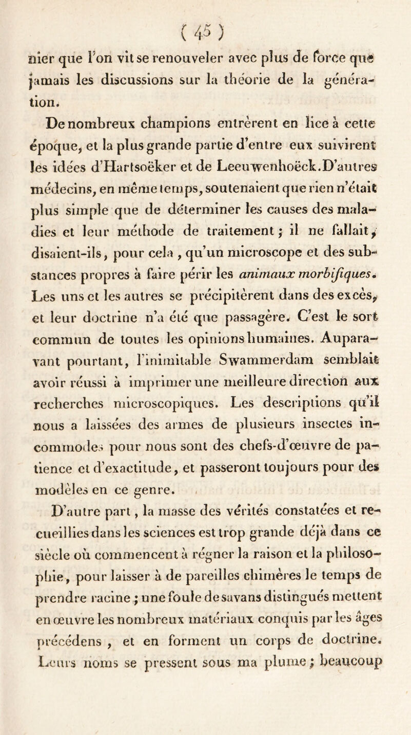 nier que I on vît se renouveler avec plus de force quel jamais les discussions sur la théorie de la généra- tion. De nombreux champions entrèrent en lice à cette époque, et la plus grande partie d’entre eux suivirent les idées d’Hartsoëker et de Leeuwenhoëck.D’autres médecins, en même temps, soutenaient que rien n’était plus simple que de déterminer les causes des mala- dies et leur méthode de traitement; il ne fallait, disaient-ils, pour cela , qu’un microscope et des sub- stances propres à faire périr les animaux morbifiques. Les uns et les autres se précipitèrent dans des excès,, et leur doctrine n’a été que passagère* C’est le sort commun de toutes les opinions humaines. Aupara- vant pourtant, l’inimitable Swammerdam semblait avoir réussi à imprimer une meilleure direction aux recberches microscopiques. Les descriptions qu’il nous a laissées des armes de plusieurs insectes in- commodes pour nous sont des chefs-d’œuvre de pa- tience cl d’exactitude, et passeront toujours pour des modèles en ce genre. D’autre part, la masse des vérités constatées et re- cueillies dans les sciences esttrop grande déjà dans ce siècle où commencent à régner la raison et la philoso- phie, pour laisser à de pareilles chimères le temps de prendre racine ; une foule de savans distingués mettent en œuvre les nombreux matériaux conquis par les âges précédé ns , et en forment un corps de doctrine. Leurs noms se pressent sous ma plume ; beaucoup