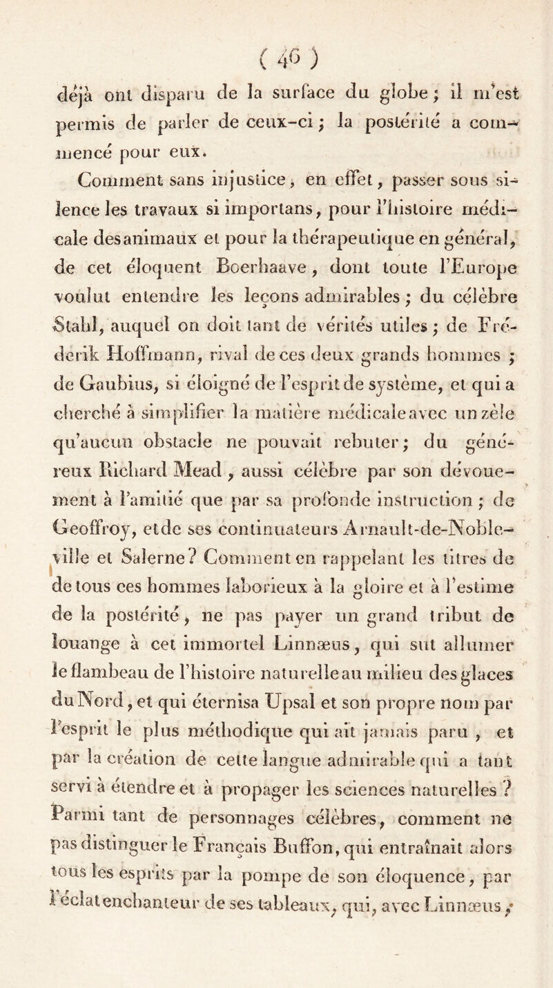 déjà ont disparu de la surface du globe ; il m'est permis de parler de ceux-ci ; la postérité a com- mencé pour eux. Comment sans injustice> en effet, passer sous si- lence les travaux siimporlans, pour î’hisloire médi- cale des animaux et pour la thérapeutique en général, de cet éloquent Boerhaave, dont toute l’Europe voulut entendre les leçons admirables ; du célèbre Slahl, auquel on doit tant de vérités utiles; de Fré- derik Hoffmann, rival de ces deux grands hommes ; de Goubius, si éloigné de l’esprit de système, et qui a cherché à simplifier la matière médicale avec un zèle qu’aucun obstacle ne pouvait rebuter; du géné- reux Richard Mead , aussi célèbre par son dévoue- ment à 1 amitié que par sa profonde instruction ; de Geoffroy, etde ses continuateurs Arnault-de-Noble- vilîe et Saîerne? Comment en rappelant les titres de de tous ces hommes laborieux à la gloire et à l’estime de la postérité, ne pas payer un grand tribut de louange à cet immortel Linnæus, qui sut allumer le flambeau de l’histoire naturelleau milieu des glaces du Nord, et qui éternisa Upsal et son propre nom par ! esprit le plus méthodique qui ait jamais paru , et par la création de celte langue admirable qui a tant servi à étendre et à propager les sciences naturelles ? Parmi tant de personnages célèbres, comment ne pas distinguer le Français Buffon, qui entraînait alors tous les esprits par la pompe de son éloquence, par l'éclatenchanteur de ses tableaux, qui, avec Linnæus y