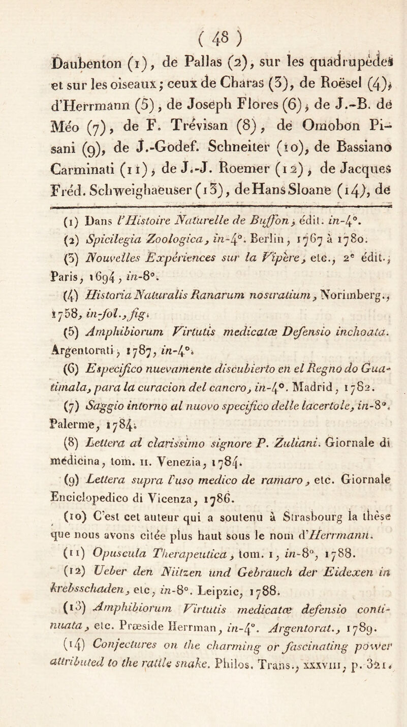 ( 43 ) . * * ! $ Daubenton (i), de Paîlas (2), sur les quadrupède^ et sur les oiseaux; ceux de Charas (3), de Roësel (4)* d’Herrmann (5) , de Joséph Flores (6); de J.-B. dé Méo (7), de F« Trevisan (8), dé Oinobon Pi- sani (9), de j.-Godef. Schneiter (io), de Bassiano Carminati (11) $ de J.-J. Fioemer (12) , de Jacques Frëd. Scbweigbaeuser (i3), deHansSloané (i4A dé 1.3IWIHI»' ■■  l1 ^ *■ 11 1 ■ ■■ 1   1 M3 II 1 .^1 WWW   * J 1 ** I ■ ' JS (1) Dans l'Histoire Naturelle de Buffon , édit. m~4°. (2) Spicilegia Zoologica, in-4°. Berlin, 1767 à 1780. (5) Nouvelles Expériences sur la Vipère, etc., 2e édit.^ Paris, 1694 , in-8°; (4) HistoriaNaluralis Ranarum nosiradum, Norimberg., x 7 58^ in-Jol., Jîgi (5) Amphibiorum Virtutis medicatœ Defensio inchoata. Argenlornti, 1787, z«-40i (G) Especifico nuevamente discubierto en el Regno do Gua- timala, para la curacion del cancro, in-lf°. Madrid , 1782. (7) Saggio intoriiQ al nuovo specifico delle lacertole, in-8®, Païenne, 1784^ (8) Leltera al clanssimo signore P. Zuliani. Giornaîe di médicina, tom. 11. Yenezia, 1784. (9) Lettera supra Puso medico de ramaro, etc. Giornaîe Enciciopedico di Vicenza, 1786. (10) C'est cet auteur qui a soutenu a Strasbourg la thèse que nous avons citée plus haut Sous le nom à'Herrmann, (ti) O pus cula Tiierapeudca , tom. 1, in- 8°, 1788. (12) Ueber den Niilzen und Gebrduch der Eidcxen in krebsschaden, etc, ztz-8°. Leipzic, 1788. (10) Amphibiorum Virtüds medicatœ defensio conti- nua ta , etc. Præside Herrman, in-4°. Argentorat., 1789. 04) Conjectures on the charming or fascinadng po\\>cr aUributed ta the radie snake. Philos. Traits.; xxxvm, p. 321*