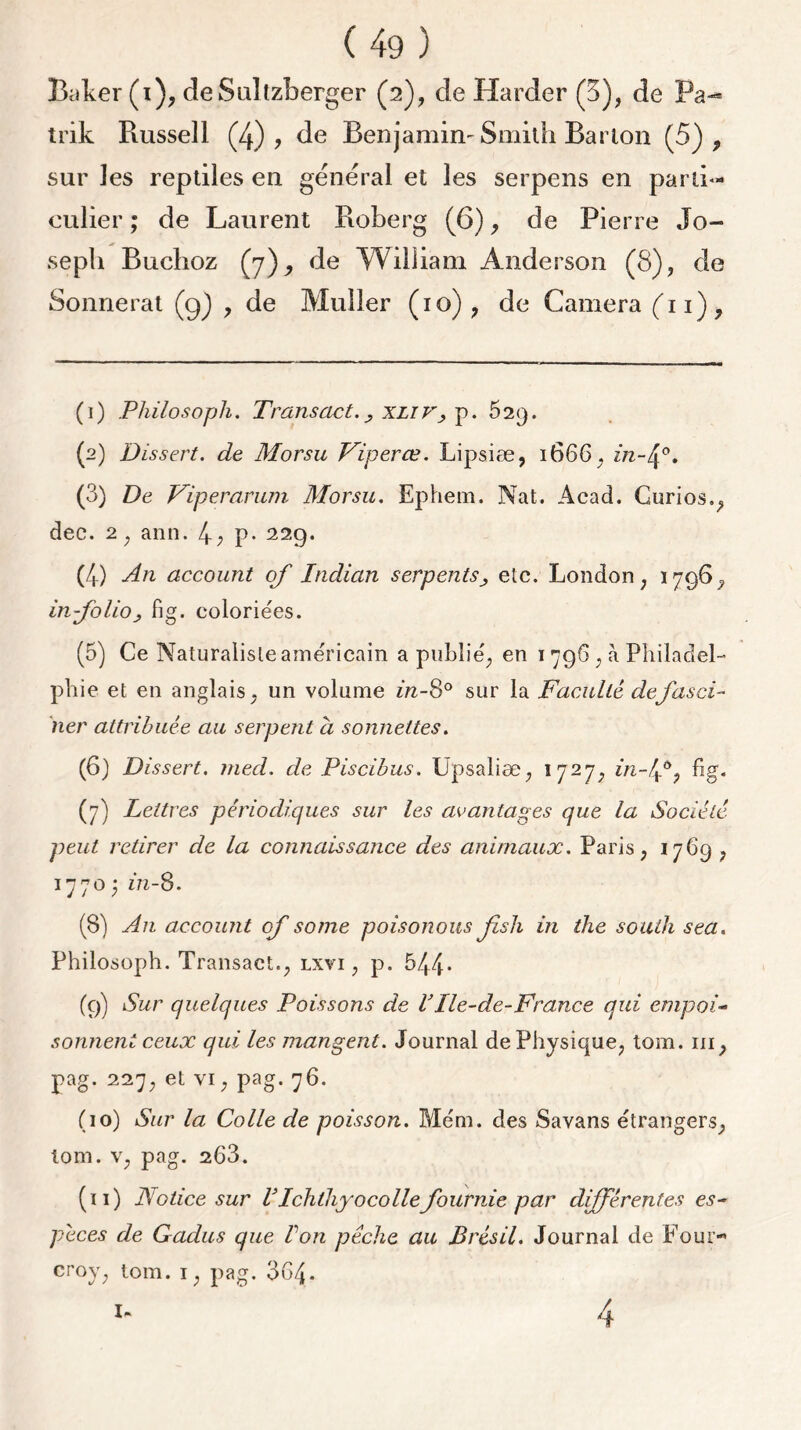 culier ; de Laurent Roîoerg (6), de Pierre Jo- Wilïiam Anderson de seph Buchoz Sonnerat (9) , de Muller (10) , de Caméra ('n), (1) Philosopha Transact.xliv, p. 529. (2) Dissert, de Morsu Viperœ. Lipsiæ, 1666, 222-4°. (3) De Viperarum Morsu. Ephem. Nat. Acad. Gurios., dec. 2, ann. 4; p- 229. (4) An account of Indian serpentsetc. London ; 1796, in-folio, fig. coloriées. (5) Ce Naturaliste américain a publié; en 1796 ; à Philadel- phie et en anglais ; un volume in-8° sur la Faculté de fasci- ner attribuée au serpent à sonnettes. (6) Dissert. med. de Piscibus. Upsaliæ, 1727, in-ffy fig. (7) Lettres périodiques sur les avantages que la Société peut retirer de la connaissance des animaux. Paris ; 1769 , 1770 ; Z72-8. (8) An account of some poisonous fsh in the south sea. Philosoph. Transact.; lxvi , p. 544* (9) Sur quelques Poissons de VIle-de-France qui empoi- sonnent ceux qui les mangent. Journal de Physique, tom. ni, pag. 227, et vi, pag. 76. (10) Sur la Colle de poisson. Mém. des Savans étrangers, tom. v, pag. 263. (11) Notice sur VIchthyocolle fournie par différentes es- peces de Gadus que Von pêche au Brésil. Journal de Four- croy, tom. i, pag. 364* 4