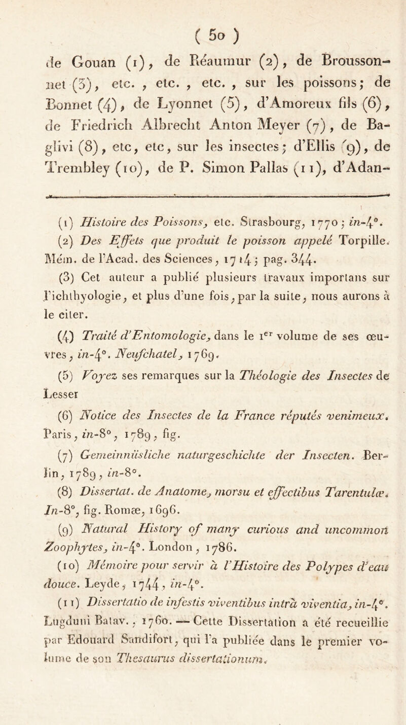 de Gouan (i), de Réaumur (2), de Brousson- net (3), etc. , etc. , etc. , sur les poissons; de Bonnet (4) } de Lyonnet (5) , d’Amoreux fils (6), de Friedrich Albrecht Anton Meyer (7) , de Ba- glivi (8), etc, etc, sur les insectes; d’Ellis '9), de Trembley (10), de P. Simon Pallas 91), d’Àdan- u»,,.. ht ■- 1 ™ ... _____ I I I * I (1) Histoire des Poissons, etc. Strasbourg, 1770 j 2/2-4®. (2) Des Effets que produit le poisson appelé Torpille, Me'm. de l’Âcad. des Sciences, 17 »4 ; Pag* 344* (3) Cet auteur a publié plusieurs travaux importans sur l’ichthyologie, et plus d’une fois, par la suite, nous aurons à le citer. (4) Traité d’Entomologie, dans ie icr volume de ses œu- vres, m-40. Neufchately 1769, (5) Voyez ses remarques sur la Théologie des Insectes de Cesser (6) Notice des Insectes de la France réputés venimeux» Paris, 2/2-8°, 1789, fig. (7) Gemeinnüsliche naturgeschichte der Insecten. Ber» lin, 1789 , 2/2-8°. (8) Dissertât, de Anatomej morsu et effectibus Tarentule?* In-8°, fig. Roinæ, 1696. (9) Natural History of many curions and uncommon Zoophytes , in-4°. London , 1786. (10) Mémoire pour servir à VHistoire des Polypes d'eau douce. Leyde, 1744 ? f^-4°- (it) Dissertatio de infestis viventibus intrd viventiciy 2/2-4°. Lugduni Batav., 17G0.—-Cette Dissertation a été recueillie par Edouard Sandifort, qui Ta publiée dans le premier vo- lume de son Thésaurus dissertadonum.