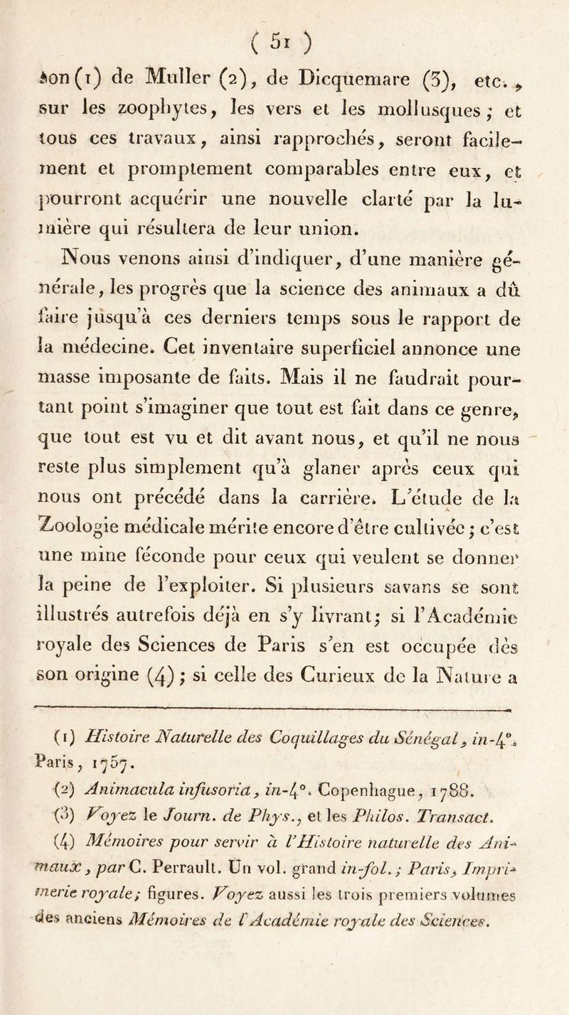 ( 5. ) $on(i) de Muller (2), de Dicquemare (3), etc. sur les zoopby tes, les vers et les mollusques; et tous ces travaux, ainsi rapprochés, seront facile- ment et promptement comparables entre eux, et pourront acquérir une nouvelle clarté par la 1 fi- ni 1ère qui résultera de leur union. Nous venons ainsi d’indiquer, d’une manière gé- nérale, les progrès que la science des animaux a dû faire jusqu’à ces derniers temps sous le rapport de la médecine. Cet inventaire superficiel annonce une masse imposante de faits. Mais il ne faudrait pour- tant point s’imaginer que tout est fait dans ce genre, que tout est vu et dit avant nous, et qu’il ne nous reste plus simplement qu’à glaner après ceux qui nous ont précédé dans la carrière* L’étude de la Zoologie médicale mérite encore d’être cultivée • c’est une mine féconde pour ceux qui veulent se donner la peine de l’exploiter. Si plusieurs sa vans se sont illustrés autrefois déjà en s’y livrant; si l’Académie royale des Sciences de Paris s’en est occupée dès son origine (4) ; si celle des Curieux de la Nature a (r) Histoire Naturelle des Coquillages du Sénégal, in-4°. Paris, 1707. (2) Animacula infusoria, in-l^0. Copenhague , 1788. (8) Voyez le Joum. de Phys., et les Philos. Transact. (4) Mémoires pour servir à VHistoire naturelle des Ani- maux, par C. Perrault. Un vol. grand in-fol. ; Paris> Impri* merie royale; figures. Voyez aussi les trois premiers volumes c4e$ anciens Mémoires de l Académie royale des Sciences.