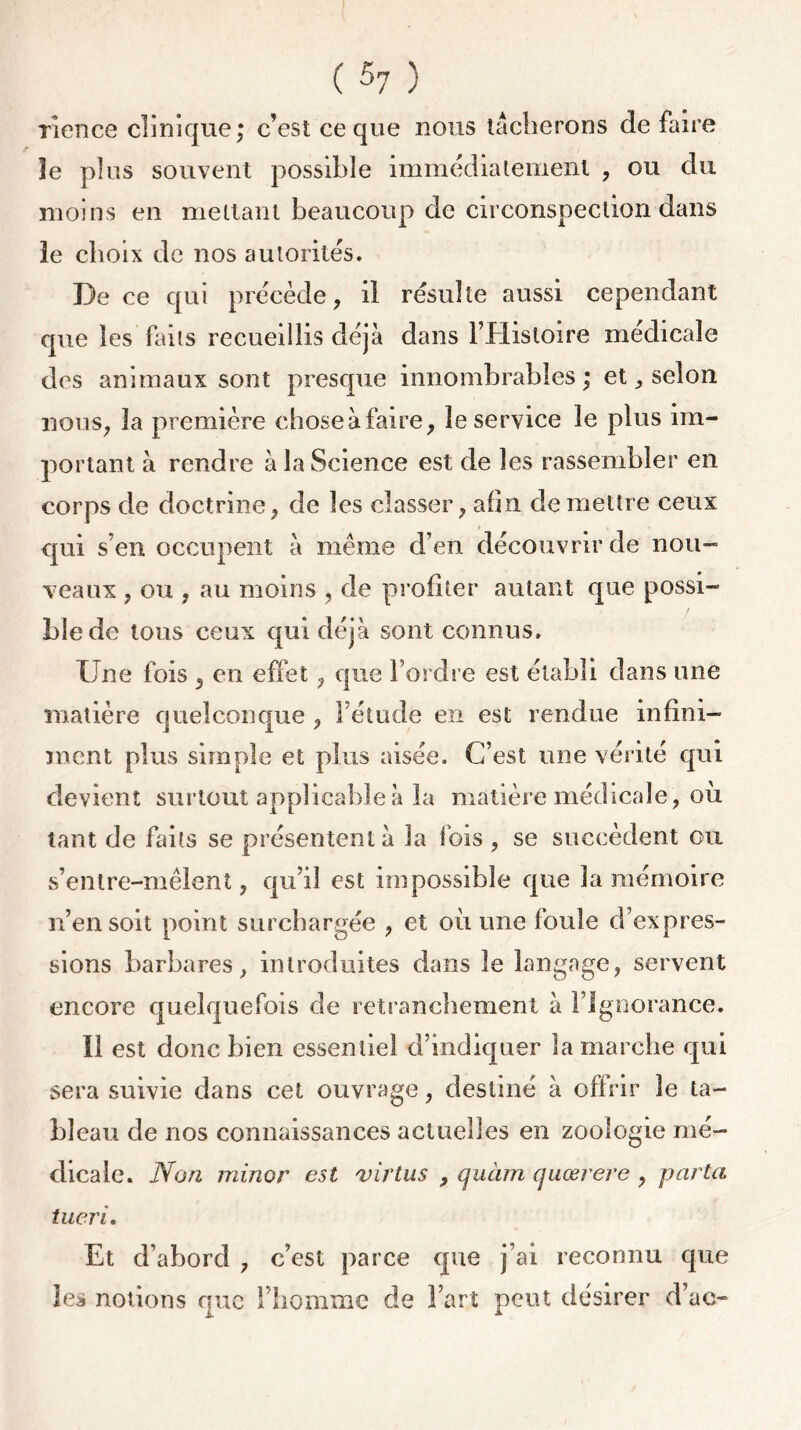 rience clinique; c’est ce que nous tacherons de faire le plus souvent possible immédiatement , ou du moins en mettant beaucoup de circonspection dans ie choix de nos autorités. De ce qui précède, il résulte aussi cependant que les faits recueillis déjà dans l’Histoire medicale des animaux sont presque innombrables ; et ^ selon nous, la première choseàfaire, le service le plus im- portant à rendre à la Science est de les rassembler en corps de doctrine, de les classer, afin de mettre ceux qui s’en occupent à meme d’en découvrir de nou- veaux , ou , au moins , de profiter autant que possi- / Lie de tous ceux qui déjà sont connus. Une fois , en effet, que l’ordre est établi dans une matière quelconque , l’étude en est rendue infini- ment plus simple et plus aisée. C’est une vérité qui devient surtout applicable à la matière médicale, où tant de faits se présentent à la fois , se succèdent ou s’enlre-mêlent, qu’il est impossible que la mémoire n’en soit point surchargée , et où une foule d’expres- sions barbares, introduites dans le langage, servent encore quelquefois de retranchement à l’Ignorance. Il est donc bien essentiel d’indiquer la marche qui sera suivie dans cet ouvrage, destiné à offrir le ta- bleau de nos connaissances actuelles en zoologie mé- dicale. Non minor est virtus , quàm quœrere , parta tueri. Et d’abord , c’est parce que j’ai reconnu que les notions que l’homme de Fart peut désirer d’ac-